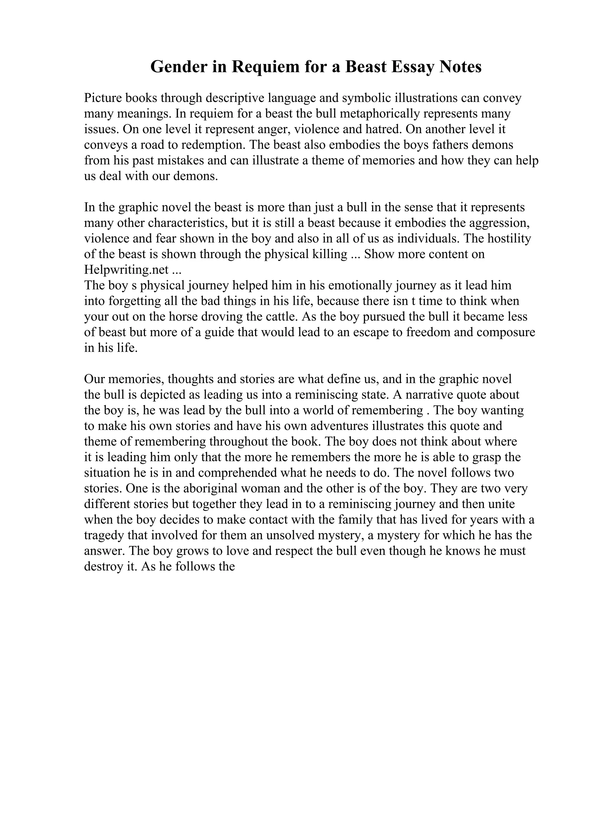 Gender in Requiem for a Beast Essay Notes
Picture books through descriptive language and symbolic illustrations can convey
many meanings. In requiem for a beast the bull metaphorically represents many
issues. On one level it represent anger, violence and hatred. On another level it
conveys a road to redemption. The beast also embodies the boys fathers demons
from his past mistakes and can illustrate a theme of memories and how they can help
us deal with our demons.
In the graphic novel the beast is more than just a bull in the sense that it represents
many other characteristics, but it is still a beast because it embodies the aggression,
violence and fear shown in the boy and also in all of us as individuals. The hostility
of the beast is shown through the physical killing ... Show more content on
Helpwriting.net ...
The boy s physical journey helped him in his emotionally journey as it lead him
into forgetting all the bad things in his life, because there isn t time to think when
your out on the horse droving the cattle. As the boy pursued the bull it became less
of beast but more of a guide that would lead to an escape to freedom and composure
in his life.
Our memories, thoughts and stories are what define us, and in the graphic novel
the bull is depicted as leading us into a reminiscing state. A narrative quote about
the boy is, he was lead by the bull into a world of remembering . The boy wanting
to make his own stories and have his own adventures illustrates this quote and
theme of remembering throughout the book. The boy does not think about where
it is leading him only that the more he remembers the more he is able to grasp the
situation he is in and comprehended what he needs to do. The novel follows two
stories. One is the aboriginal woman and the other is of the boy. They are two very
different stories but together they lead in to a reminiscing journey and then unite
when the boy decides to make contact with the family that has lived for years with a
tragedy that involved for them an unsolved mystery, a mystery for which he has the
answer. The boy grows to love and respect the bull even though he knows he must
destroy it. As he follows the
 