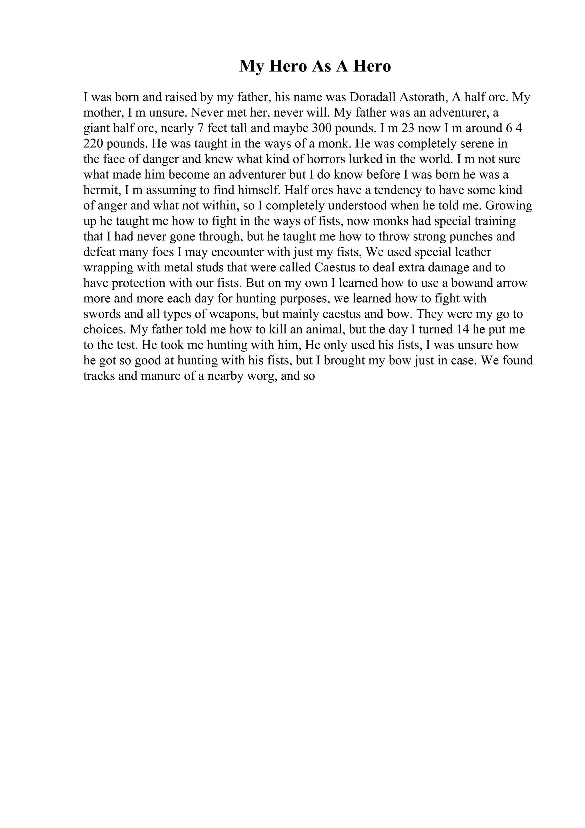 My Hero As A Hero
I was born and raised by my father, his name was Doradall Astorath, A half orc. My
mother, I m unsure. Never met her, never will. My father was an adventurer, a
giant half orc, nearly 7 feet tall and maybe 300 pounds. I m 23 now I m around 6 4
220 pounds. He was taught in the ways of a monk. He was completely serene in
the face of danger and knew what kind of horrors lurked in the world. I m not sure
what made him become an adventurer but I do know before I was born he was a
hermit, I m assuming to find himself. Half orcs have a tendency to have some kind
of anger and what not within, so I completely understood when he told me. Growing
up he taught me how to fight in the ways of fists, now monks had special training
that I had never gone through, but he taught me how to throw strong punches and
defeat many foes I may encounter with just my fists, We used special leather
wrapping with metal studs that were called Caestus to deal extra damage and to
have protection with our fists. But on my own I learned how to use a bowand arrow
more and more each day for hunting purposes, we learned how to fight with
swords and all types of weapons, but mainly caestus and bow. They were my go to
choices. My father told me how to kill an animal, but the day I turned 14 he put me
to the test. He took me hunting with him, He only used his fists, I was unsure how
he got so good at hunting with his fists, but I brought my bow just in case. We found
tracks and manure of a nearby worg, and so
 
