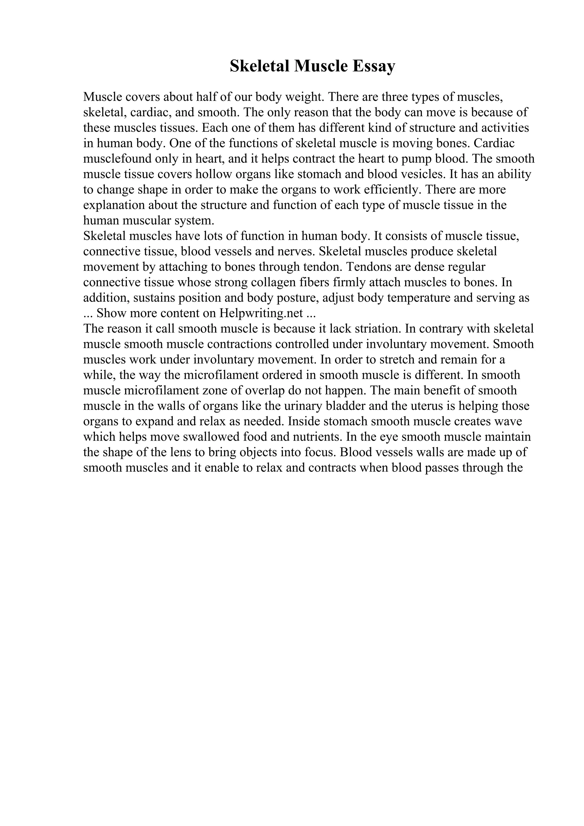 Skeletal Muscle Essay
Muscle covers about half of our body weight. There are three types of muscles,
skeletal, cardiac, and smooth. The only reason that the body can move is because of
these muscles tissues. Each one of them has different kind of structure and activities
in human body. One of the functions of skeletal muscle is moving bones. Cardiac
musclefound only in heart, and it helps contract the heart to pump blood. The smooth
muscle tissue covers hollow organs like stomach and blood vesicles. It has an ability
to change shape in order to make the organs to work efficiently. There are more
explanation about the structure and function of each type of muscle tissue in the
human muscular system.
Skeletal muscles have lots of function in human body. It consists of muscle tissue,
connective tissue, blood vessels and nerves. Skeletal muscles produce skeletal
movement by attaching to bones through tendon. Tendons are dense regular
connective tissue whose strong collagen fibers firmly attach muscles to bones. In
addition, sustains position and body posture, adjust body temperature and serving as
... Show more content on Helpwriting.net ...
The reason it call smooth muscle is because it lack striation. In contrary with skeletal
muscle smooth muscle contractions controlled under involuntary movement. Smooth
muscles work under involuntary movement. In order to stretch and remain for a
while, the way the microfilament ordered in smooth muscle is different. In smooth
muscle microfilament zone of overlap do not happen. The main benefit of smooth
muscle in the walls of organs like the urinary bladder and the uterus is helping those
organs to expand and relax as needed. Inside stomach smooth muscle creates wave
which helps move swallowed food and nutrients. In the eye smooth muscle maintain
the shape of the lens to bring objects into focus. Blood vessels walls are made up of
smooth muscles and it enable to relax and contracts when blood passes through the
 