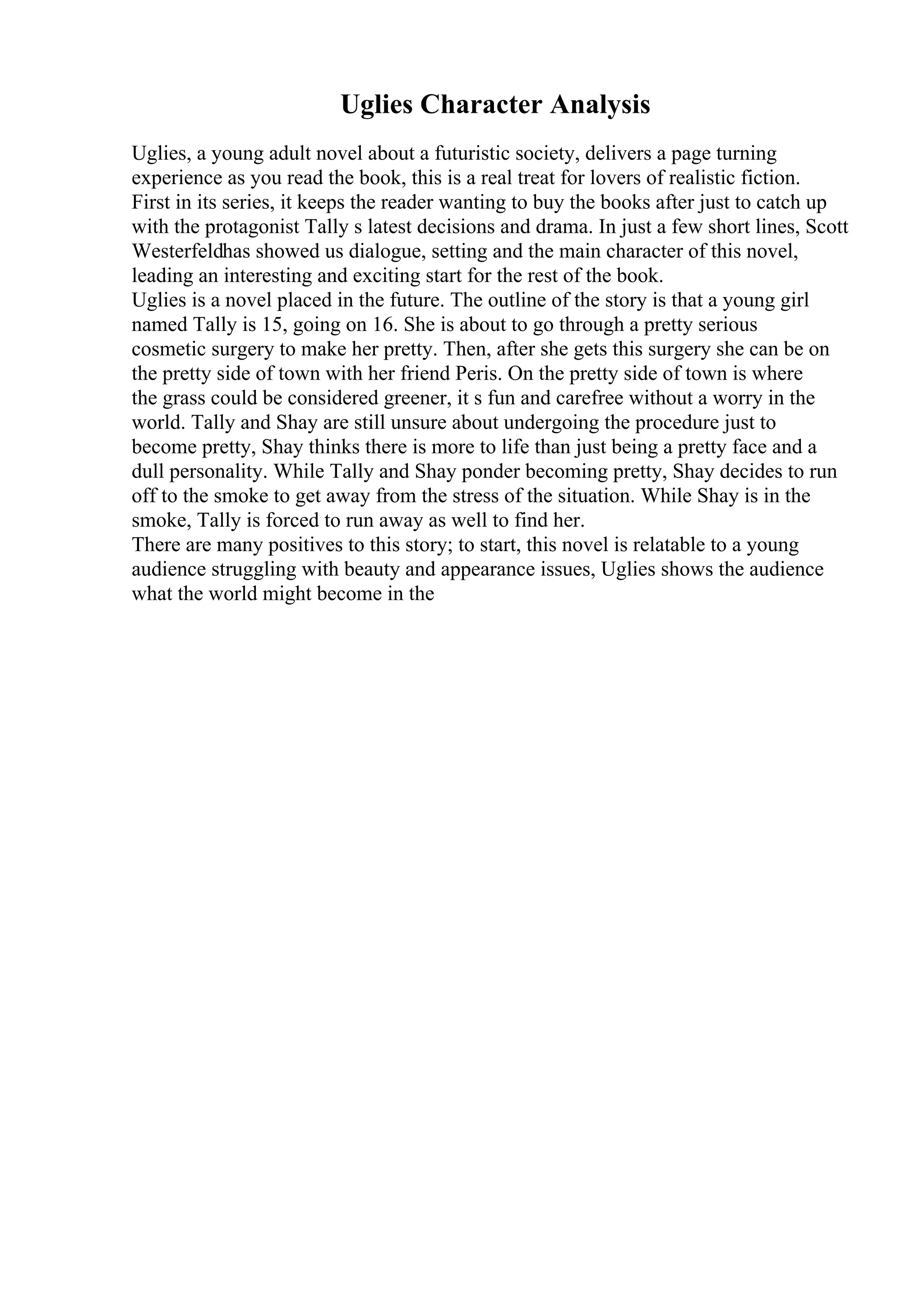 Uglies Character Analysis
Uglies, a young adult novel about a futuristic society, delivers a page turning
experience as you read the book, this is a real treat for lovers of realistic fiction.
First in its series, it keeps the reader wanting to buy the books after just to catch up
with the protagonist Tally s latest decisions and drama. In just a few short lines, Scott
Westerfeldhas showed us dialogue, setting and the main character of this novel,
leading an interesting and exciting start for the rest of the book.
Uglies is a novel placed in the future. The outline of the story is that a young girl
named Tally is 15, going on 16. She is about to go through a pretty serious
cosmetic surgery to make her pretty. Then, after she gets this surgery she can be on
the pretty side of town with her friend Peris. On the pretty side of town is where
the grass could be considered greener, it s fun and carefree without a worry in the
world. Tally and Shay are still unsure about undergoing the procedure just to
become pretty, Shay thinks there is more to life than just being a pretty face and a
dull personality. While Tally and Shay ponder becoming pretty, Shay decides to run
off to the smoke to get away from the stress of the situation. While Shay is in the
smoke, Tally is forced to run away as well to find her.
There are many positives to this story; to start, this novel is relatable to a young
audience struggling with beauty and appearance issues, Uglies shows the audience
what the world might become in the
 