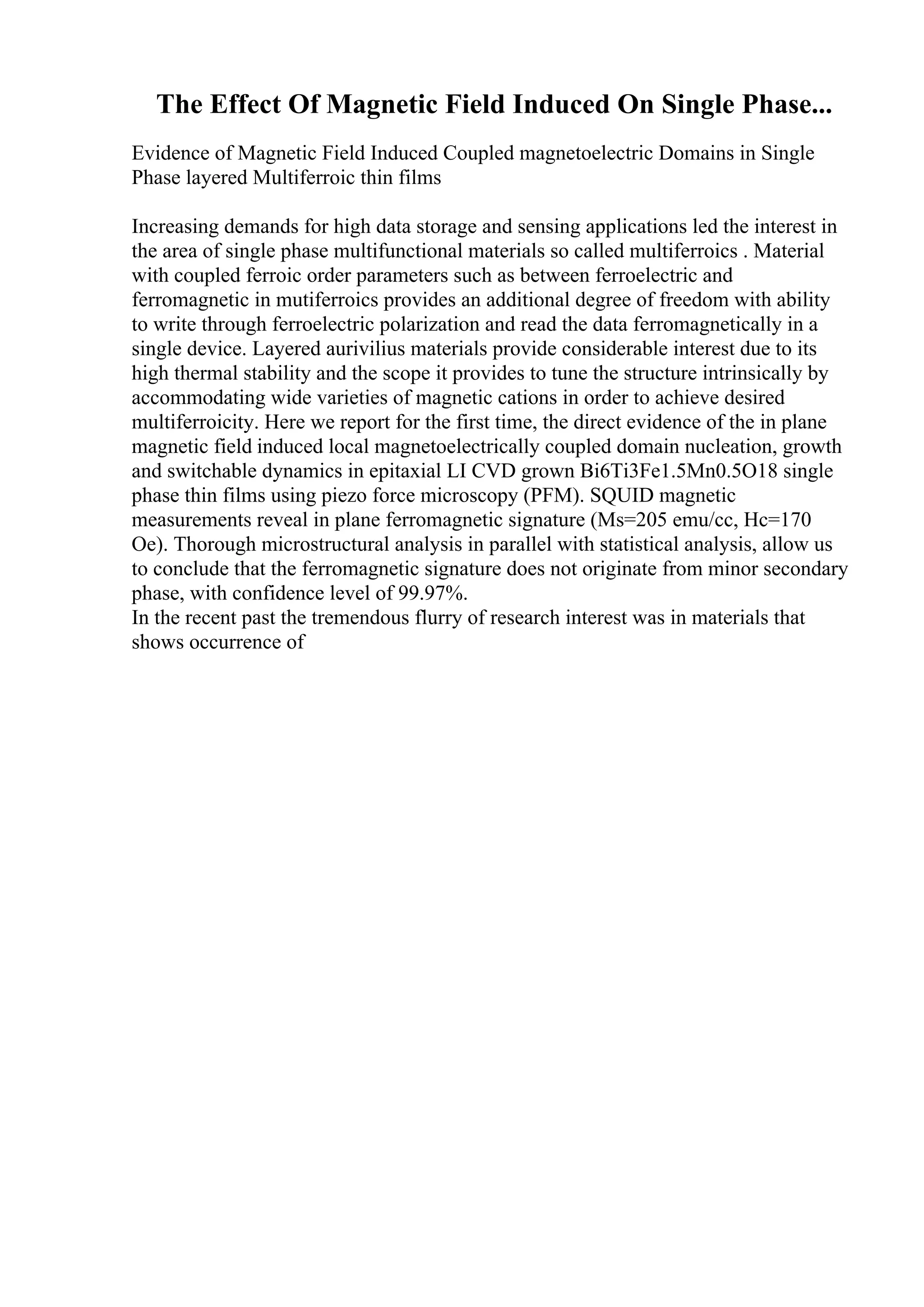 The Effect Of Magnetic Field Induced On Single Phase...
Evidence of Magnetic Field Induced Coupled magnetoelectric Domains in Single
Phase layered Multiferroic thin films
Increasing demands for high data storage and sensing applications led the interest in
the area of single phase multifunctional materials so called multiferroics . Material
with coupled ferroic order parameters such as between ferroelectric and
ferromagnetic in mutiferroics provides an additional degree of freedom with ability
to write through ferroelectric polarization and read the data ferromagnetically in a
single device. Layered aurivilius materials provide considerable interest due to its
high thermal stability and the scope it provides to tune the structure intrinsically by
accommodating wide varieties of magnetic cations in order to achieve desired
multiferroicity. Here we report for the first time, the direct evidence of the in plane
magnetic field induced local magnetoelectrically coupled domain nucleation, growth
and switchable dynamics in epitaxial LI CVD grown Bi6Ti3Fe1.5Mn0.5O18 single
phase thin films using piezo force microscopy (PFM). SQUID magnetic
measurements reveal in plane ferromagnetic signature (Ms=205 emu/cc, Hc=170
Oe). Thorough microstructural analysis in parallel with statistical analysis, allow us
to conclude that the ferromagnetic signature does not originate from minor secondary
phase, with confidence level of 99.97%.
In the recent past the tremendous flurry of research interest was in materials that
shows occurrence of
 