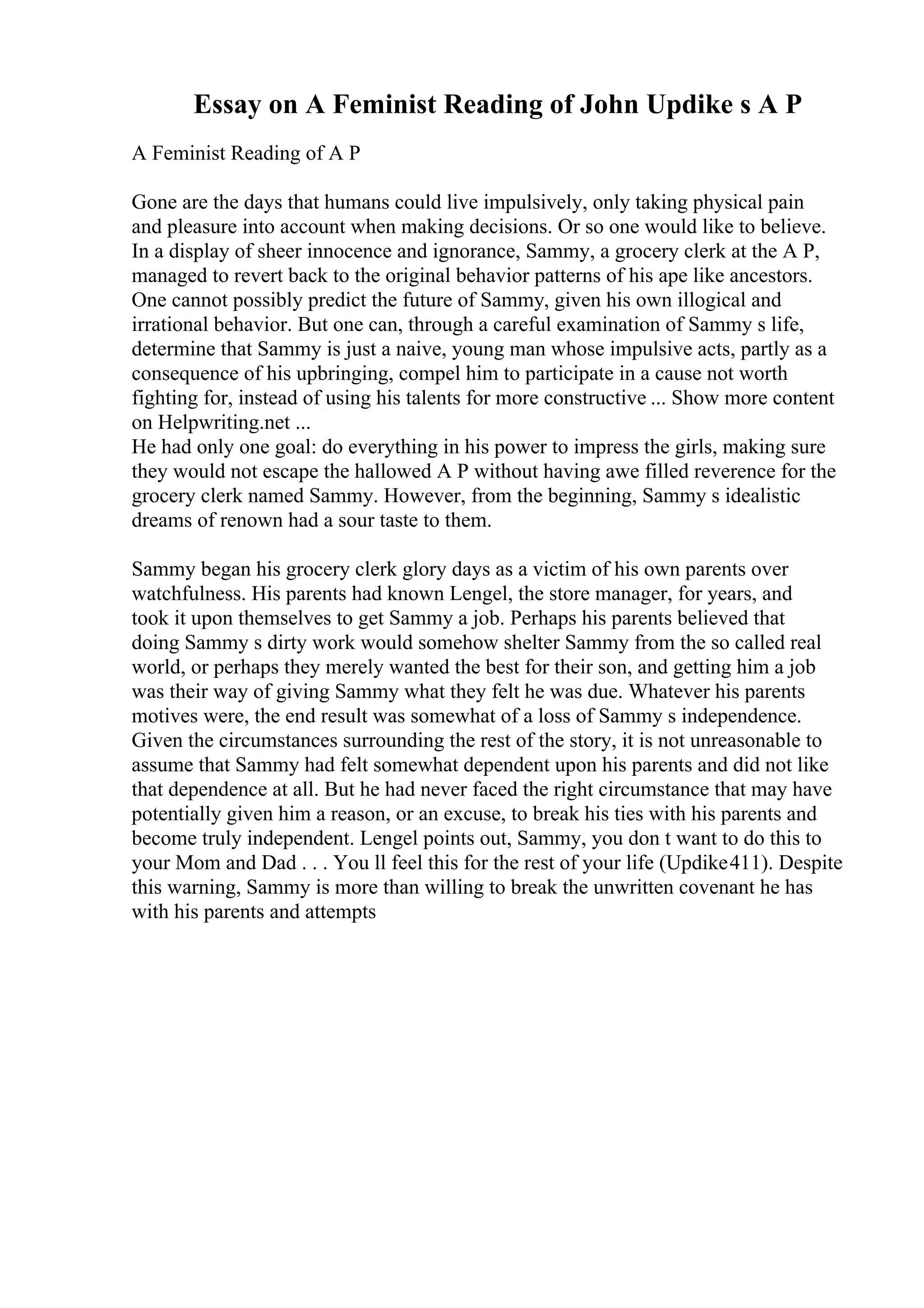 Essay on A Feminist Reading of John Updike s A P
A Feminist Reading of A P
Gone are the days that humans could live impulsively, only taking physical pain
and pleasure into account when making decisions. Or so one would like to believe.
In a display of sheer innocence and ignorance, Sammy, a grocery clerk at the A P,
managed to revert back to the original behavior patterns of his ape like ancestors.
One cannot possibly predict the future of Sammy, given his own illogical and
irrational behavior. But one can, through a careful examination of Sammy s life,
determine that Sammy is just a naive, young man whose impulsive acts, partly as a
consequence of his upbringing, compel him to participate in a cause not worth
fighting for, instead of using his talents for more constructive ... Show more content
on Helpwriting.net ...
He had only one goal: do everything in his power to impress the girls, making sure
they would not escape the hallowed A P without having awe filled reverence for the
grocery clerk named Sammy. However, from the beginning, Sammy s idealistic
dreams of renown had a sour taste to them.
Sammy began his grocery clerk glory days as a victim of his own parents over
watchfulness. His parents had known Lengel, the store manager, for years, and
took it upon themselves to get Sammy a job. Perhaps his parents believed that
doing Sammy s dirty work would somehow shelter Sammy from the so called real
world, or perhaps they merely wanted the best for their son, and getting him a job
was their way of giving Sammy what they felt he was due. Whatever his parents
motives were, the end result was somewhat of a loss of Sammy s independence.
Given the circumstances surrounding the rest of the story, it is not unreasonable to
assume that Sammy had felt somewhat dependent upon his parents and did not like
that dependence at all. But he had never faced the right circumstance that may have
potentially given him a reason, or an excuse, to break his ties with his parents and
become truly independent. Lengel points out, Sammy, you don t want to do this to
your Mom and Dad . . . You ll feel this for the rest of your life (Updike411). Despite
this warning, Sammy is more than willing to break the unwritten covenant he has
with his parents and attempts
 