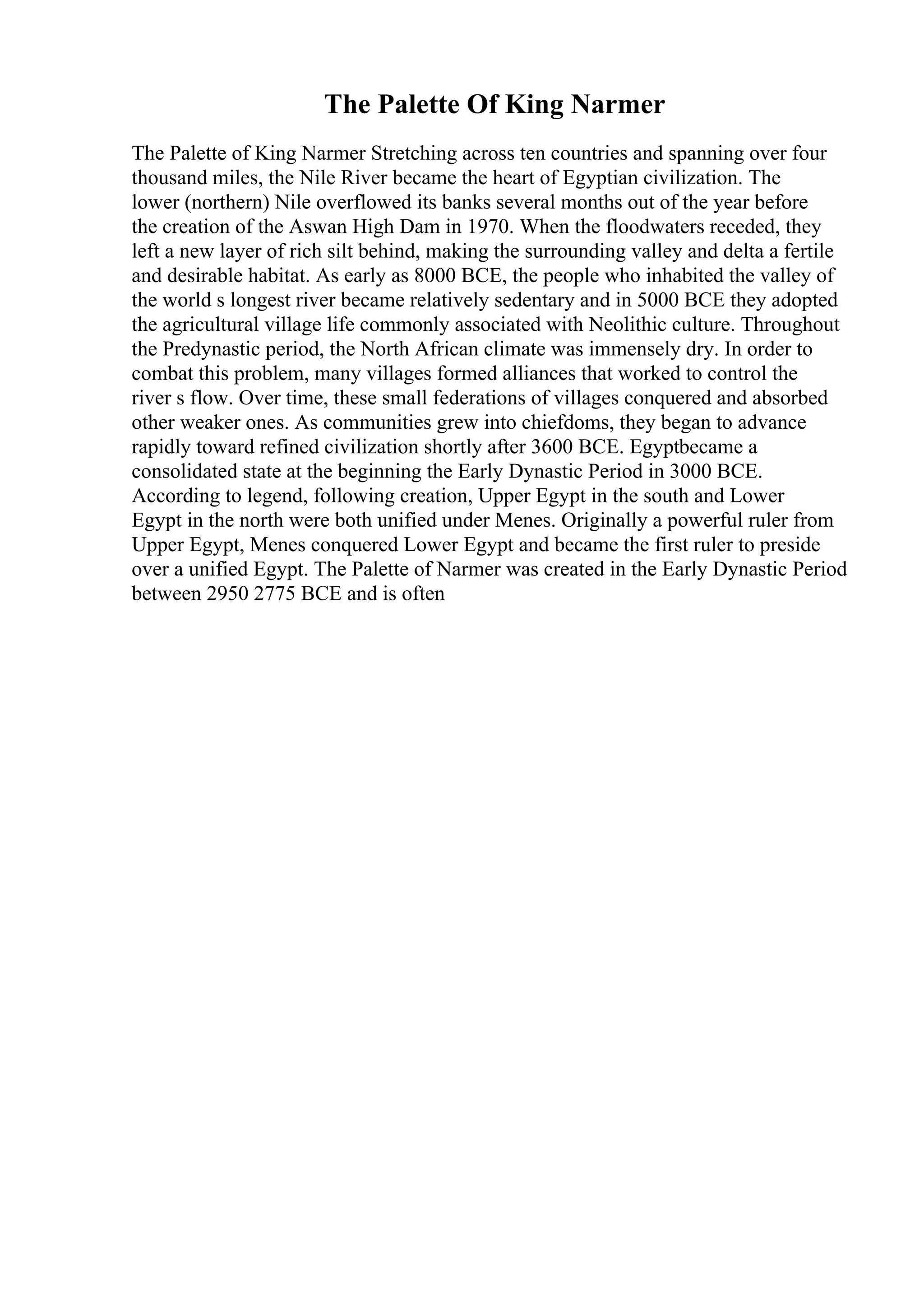 The Palette Of King Narmer
The Palette of King Narmer Stretching across ten countries and spanning over four
thousand miles, the Nile River became the heart of Egyptian civilization. The
lower (northern) Nile overflowed its banks several months out of the year before
the creation of the Aswan High Dam in 1970. When the floodwaters receded, they
left a new layer of rich silt behind, making the surrounding valley and delta a fertile
and desirable habitat. As early as 8000 BCE, the people who inhabited the valley of
the world s longest river became relatively sedentary and in 5000 BCE they adopted
the agricultural village life commonly associated with Neolithic culture. Throughout
the Predynastic period, the North African climate was immensely dry. In order to
combat this problem, many villages formed alliances that worked to control the
river s flow. Over time, these small federations of villages conquered and absorbed
other weaker ones. As communities grew into chiefdoms, they began to advance
rapidly toward refined civilization shortly after 3600 BCE. Egyptbecame a
consolidated state at the beginning the Early Dynastic Period in 3000 BCE.
According to legend, following creation, Upper Egypt in the south and Lower
Egypt in the north were both unified under Menes. Originally a powerful ruler from
Upper Egypt, Menes conquered Lower Egypt and became the first ruler to preside
over a unified Egypt. The Palette of Narmer was created in the Early Dynastic Period
between 2950 2775 BCE and is often
 