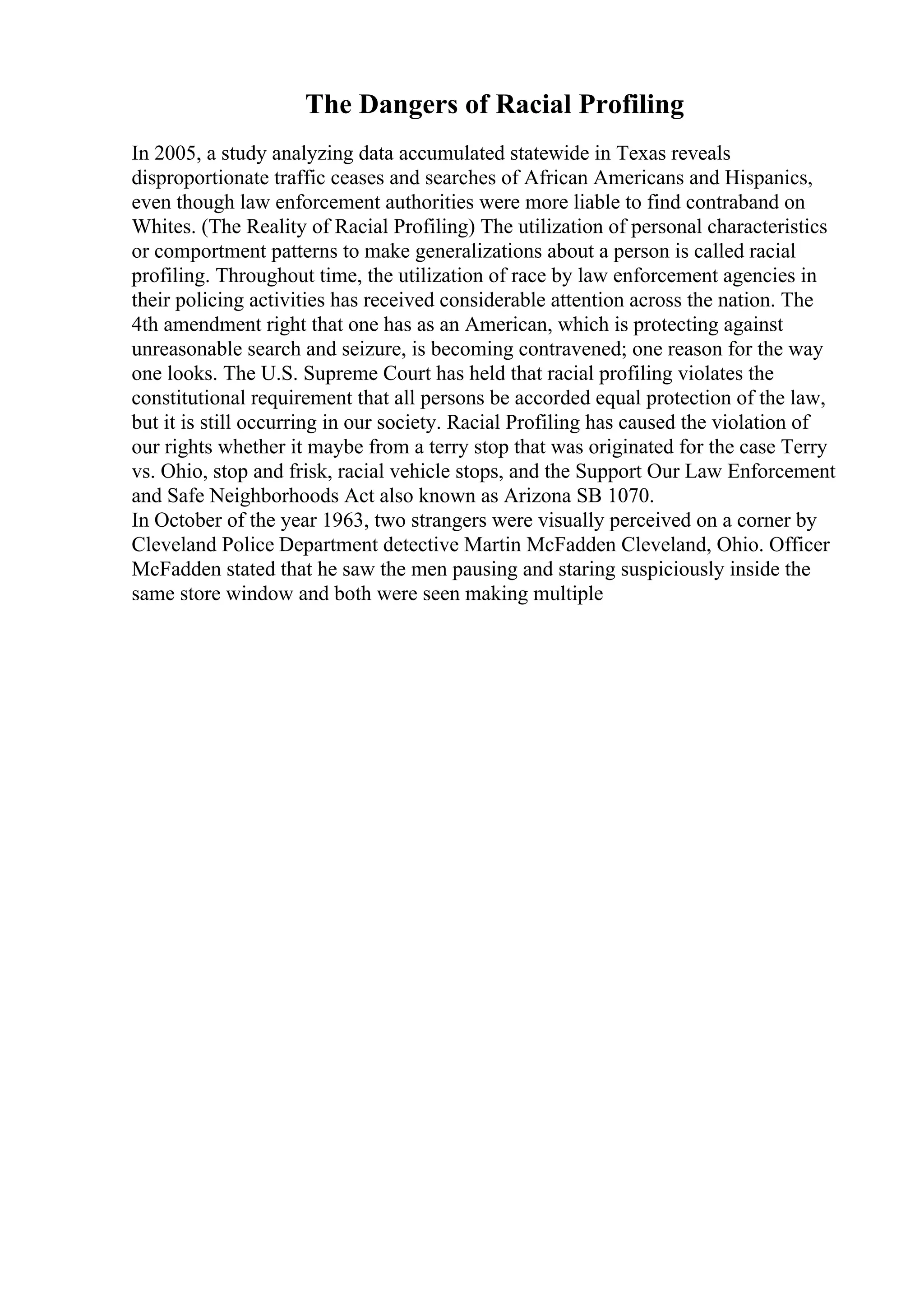 The Dangers of Racial Profiling
In 2005, a study analyzing data accumulated statewide in Texas reveals
disproportionate traffic ceases and searches of African Americans and Hispanics,
even though law enforcement authorities were more liable to find contraband on
Whites. (The Reality of Racial Profiling) The utilization of personal characteristics
or comportment patterns to make generalizations about a person is called racial
profiling. Throughout time, the utilization of race by law enforcement agencies in
their policing activities has received considerable attention across the nation. The
4th amendment right that one has as an American, which is protecting against
unreasonable search and seizure, is becoming contravened; one reason for the way
one looks. The U.S. Supreme Court has held that racial profiling violates the
constitutional requirement that all persons be accorded equal protection of the law,
but it is still occurring in our society. Racial Profiling has caused the violation of
our rights whether it maybe from a terry stop that was originated for the case Terry
vs. Ohio, stop and frisk, racial vehicle stops, and the Support Our Law Enforcement
and Safe Neighborhoods Act also known as Arizona SB 1070.
In October of the year 1963, two strangers were visually perceived on a corner by
Cleveland Police Department detective Martin McFadden Cleveland, Ohio. Officer
McFadden stated that he saw the men pausing and staring suspiciously inside the
same store window and both were seen making multiple
 
