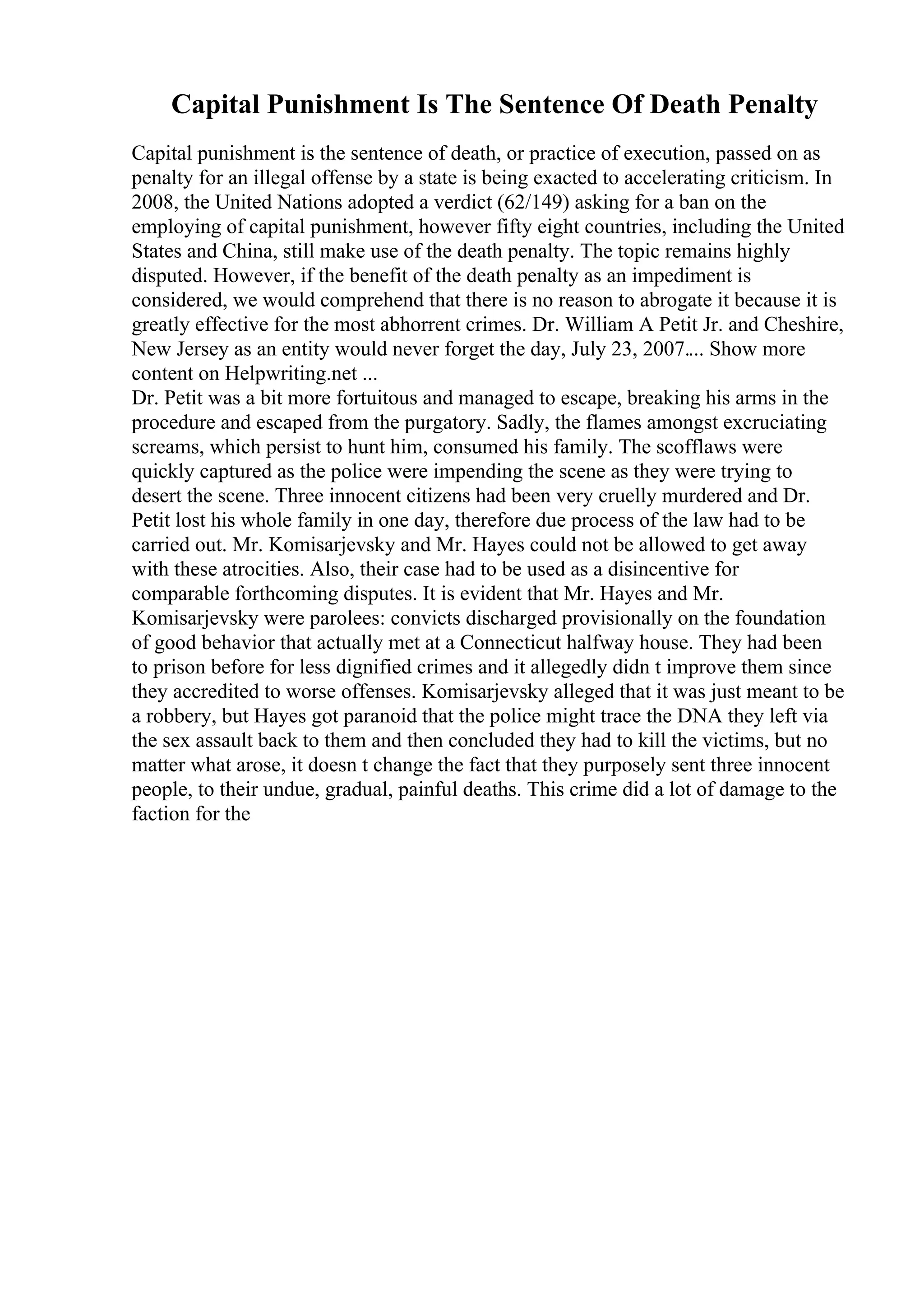 Capital Punishment Is The Sentence Of Death Penalty
Capital punishment is the sentence of death, or practice of execution, passed on as
penalty for an illegal offense by a state is being exacted to accelerating criticism. In
2008, the United Nations adopted a verdict (62/149) asking for a ban on the
employing of capital punishment, however fifty eight countries, including the United
States and China, still make use of the death penalty. The topic remains highly
disputed. However, if the benefit of the death penalty as an impediment is
considered, we would comprehend that there is no reason to abrogate it because it is
greatly effective for the most abhorrent crimes. Dr. William A Petit Jr. and Cheshire,
New Jersey as an entity would never forget the day, July 23, 2007.... Show more
content on Helpwriting.net ...
Dr. Petit was a bit more fortuitous and managed to escape, breaking his arms in the
procedure and escaped from the purgatory. Sadly, the flames amongst excruciating
screams, which persist to hunt him, consumed his family. The scofflaws were
quickly captured as the police were impending the scene as they were trying to
desert the scene. Three innocent citizens had been very cruelly murdered and Dr.
Petit lost his whole family in one day, therefore due process of the law had to be
carried out. Mr. Komisarjevsky and Mr. Hayes could not be allowed to get away
with these atrocities. Also, their case had to be used as a disincentive for
comparable forthcoming disputes. It is evident that Mr. Hayes and Mr.
Komisarjevsky were parolees: convicts discharged provisionally on the foundation
of good behavior that actually met at a Connecticut halfway house. They had been
to prison before for less dignified crimes and it allegedly didn t improve them since
they accredited to worse offenses. Komisarjevsky alleged that it was just meant to be
a robbery, but Hayes got paranoid that the police might trace the DNA they left via
the sex assault back to them and then concluded they had to kill the victims, but no
matter what arose, it doesn t change the fact that they purposely sent three innocent
people, to their undue, gradual, painful deaths. This crime did a lot of damage to the
faction for the
 