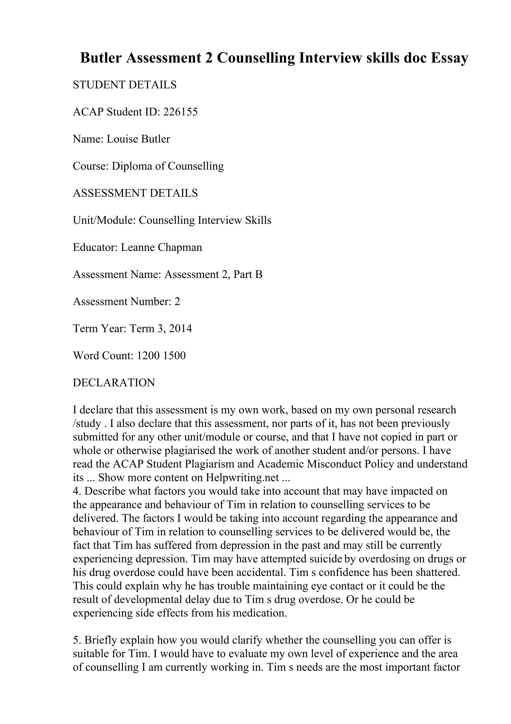 Butler Assessment 2 Counselling Interview skills doc Essay
STUDENT DETAILS
ACAP Student ID: 226155
Name: Louise Butler
Course: Diploma of Counselling
ASSESSMENT DETAILS
Unit/Module: Counselling Interview Skills
Educator: Leanne Chapman
Assessment Name: Assessment 2, Part B
Assessment Number: 2
Term Year: Term 3, 2014
Word Count: 1200 1500
DECLARATION
I declare that this assessment is my own work, based on my own personal research
/study . I also declare that this assessment, nor parts of it, has not been previously
submitted for any other unit/module or course, and that I have not copied in part or
whole or otherwise plagiarised the work of another student and/or persons. I have
read the ACAP Student Plagiarism and Academic Misconduct Policy and understand
its ... Show more content on Helpwriting.net ...
4. Describe what factors you would take into account that may have impacted on
the appearance and behaviour of Tim in relation to counselling services to be
delivered. The factors I would be taking into account regarding the appearance and
behaviour of Tim in relation to counselling services to be delivered would be, the
fact that Tim has suffered from depression in the past and may still be currently
experiencing depression. Tim may have attempted suicide by overdosing on drugs or
his drug overdose could have been accidental. Tim s confidence has been shattered.
This could explain why he has trouble maintaining eye contact or it could be the
result of developmental delay due to Tim s drug overdose. Or he could be
experiencing side effects from his medication.
5. Briefly explain how you would clarify whether the counselling you can offer is
suitable for Tim. I would have to evaluate my own level of experience and the area
of counselling I am currently working in. Tim s needs are the most important factor
 