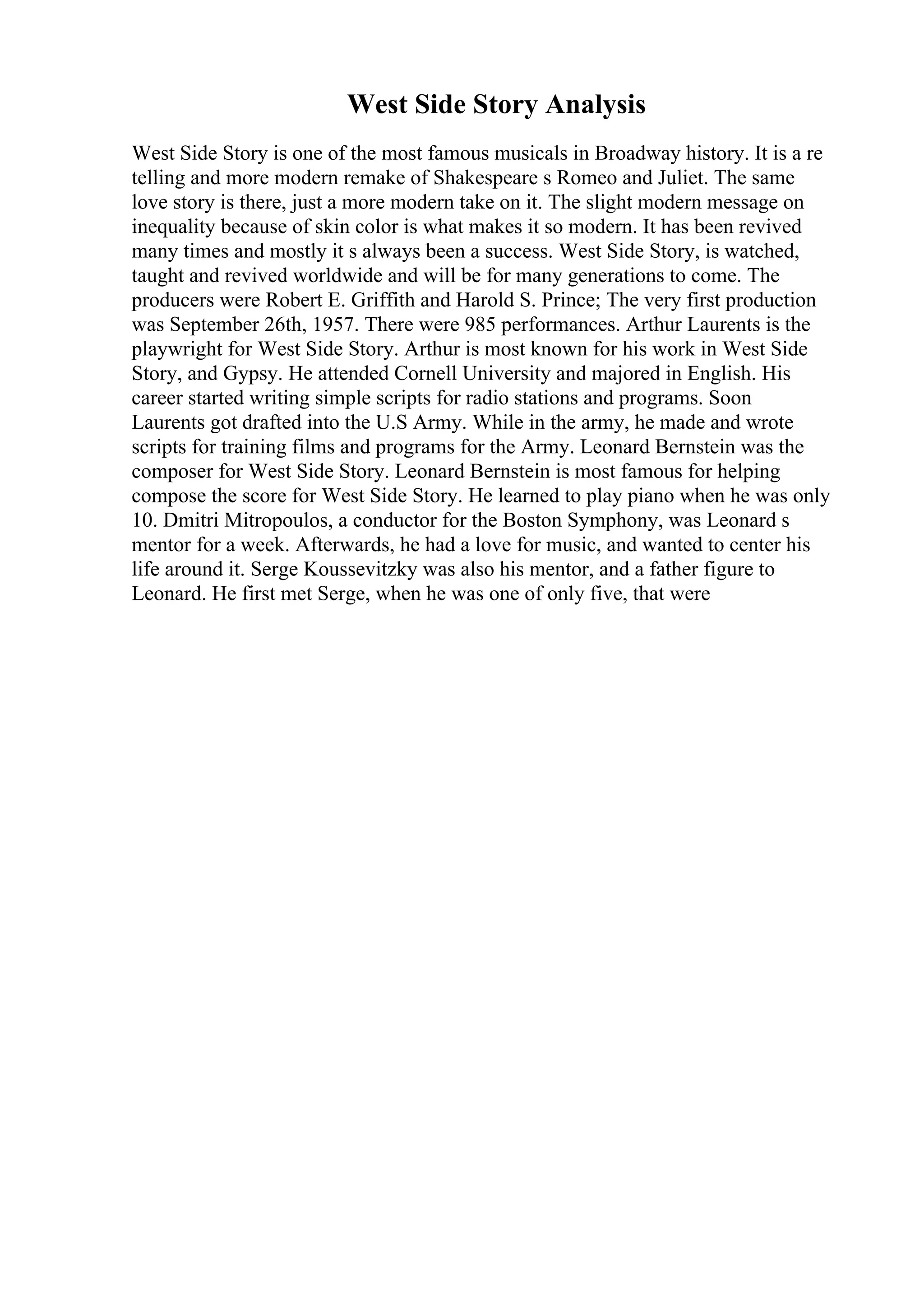 West Side Story Analysis
West Side Story is one of the most famous musicals in Broadway history. It is a re
telling and more modern remake of Shakespeare s Romeo and Juliet. The same
love story is there, just a more modern take on it. The slight modern message on
inequality because of skin color is what makes it so modern. It has been revived
many times and mostly it s always been a success. West Side Story, is watched,
taught and revived worldwide and will be for many generations to come. The
producers were Robert E. Griffith and Harold S. Prince; The very first production
was September 26th, 1957. There were 985 performances. Arthur Laurents is the
playwright for West Side Story. Arthur is most known for his work in West Side
Story, and Gypsy. He attended Cornell University and majored in English. His
career started writing simple scripts for radio stations and programs. Soon
Laurents got drafted into the U.S Army. While in the army, he made and wrote
scripts for training films and programs for the Army. Leonard Bernstein was the
composer for West Side Story. Leonard Bernstein is most famous for helping
compose the score for West Side Story. He learned to play piano when he was only
10. Dmitri Mitropoulos, a conductor for the Boston Symphony, was Leonard s
mentor for a week. Afterwards, he had a love for music, and wanted to center his
life around it. Serge Koussevitzky was also his mentor, and a father figure to
Leonard. He first met Serge, when he was one of only five, that were
 