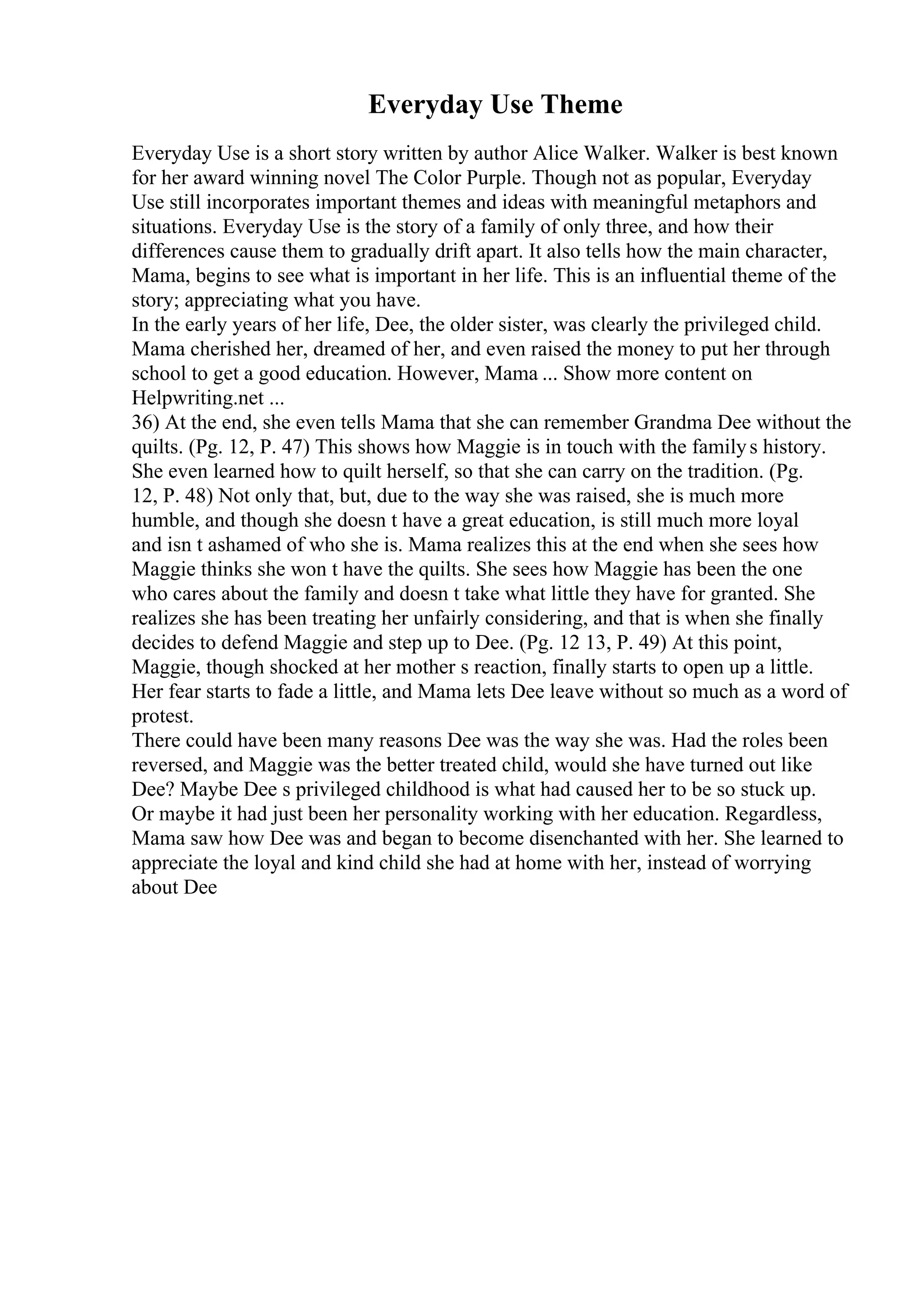 Everyday Use Theme
Everyday Use is a short story written by author Alice Walker. Walker is best known
for her award winning novel The Color Purple. Though not as popular, Everyday
Use still incorporates important themes and ideas with meaningful metaphors and
situations. Everyday Use is the story of a family of only three, and how their
differences cause them to gradually drift apart. It also tells how the main character,
Mama, begins to see what is important in her life. This is an influential theme of the
story; appreciating what you have.
In the early years of her life, Dee, the older sister, was clearly the privileged child.
Mama cherished her, dreamed of her, and even raised the money to put her through
school to get a good education. However, Mama ... Show more content on
Helpwriting.net ...
36) At the end, she even tells Mama that she can remember Grandma Dee without the
quilts. (Pg. 12, P. 47) This shows how Maggie is in touch with the familys history.
She even learned how to quilt herself, so that she can carry on the tradition. (Pg.
12, P. 48) Not only that, but, due to the way she was raised, she is much more
humble, and though she doesn t have a great education, is still much more loyal
and isn t ashamed of who she is. Mama realizes this at the end when she sees how
Maggie thinks she won t have the quilts. She sees how Maggie has been the one
who cares about the family and doesn t take what little they have for granted. She
realizes she has been treating her unfairly considering, and that is when she finally
decides to defend Maggie and step up to Dee. (Pg. 12 13, P. 49) At this point,
Maggie, though shocked at her mother s reaction, finally starts to open up a little.
Her fear starts to fade a little, and Mama lets Dee leave without so much as a word of
protest.
There could have been many reasons Dee was the way she was. Had the roles been
reversed, and Maggie was the better treated child, would she have turned out like
Dee? Maybe Dee s privileged childhood is what had caused her to be so stuck up.
Or maybe it had just been her personality working with her education. Regardless,
Mama saw how Dee was and began to become disenchanted with her. She learned to
appreciate the loyal and kind child she had at home with her, instead of worrying
about Dee
 