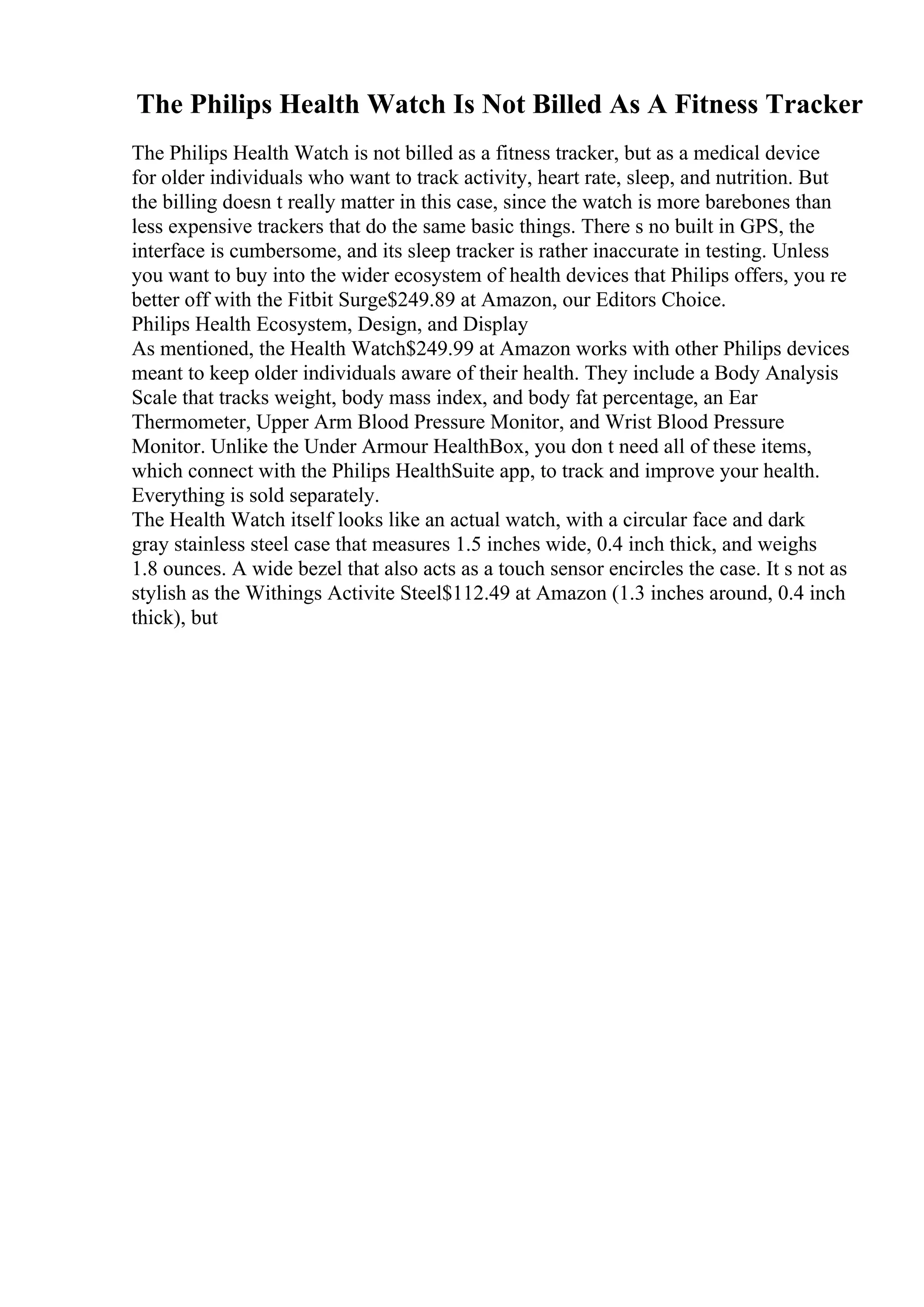 The Philips Health Watch Is Not Billed As A Fitness Tracker
The Philips Health Watch is not billed as a fitness tracker, but as a medical device
for older individuals who want to track activity, heart rate, sleep, and nutrition. But
the billing doesn t really matter in this case, since the watch is more barebones than
less expensive trackers that do the same basic things. There s no built in GPS, the
interface is cumbersome, and its sleep tracker is rather inaccurate in testing. Unless
you want to buy into the wider ecosystem of health devices that Philips offers, you re
better off with the Fitbit Surge$249.89 at Amazon, our Editors Choice.
Philips Health Ecosystem, Design, and Display
As mentioned, the Health Watch$249.99 at Amazon works with other Philips devices
meant to keep older individuals aware of their health. They include a Body Analysis
Scale that tracks weight, body mass index, and body fat percentage, an Ear
Thermometer, Upper Arm Blood Pressure Monitor, and Wrist Blood Pressure
Monitor. Unlike the Under Armour HealthBox, you don t need all of these items,
which connect with the Philips HealthSuite app, to track and improve your health.
Everything is sold separately.
The Health Watch itself looks like an actual watch, with a circular face and dark
gray stainless steel case that measures 1.5 inches wide, 0.4 inch thick, and weighs
1.8 ounces. A wide bezel that also acts as a touch sensor encircles the case. It s not as
stylish as the Withings Activite Steel$112.49 at Amazon (1.3 inches around, 0.4 inch
thick), but
 