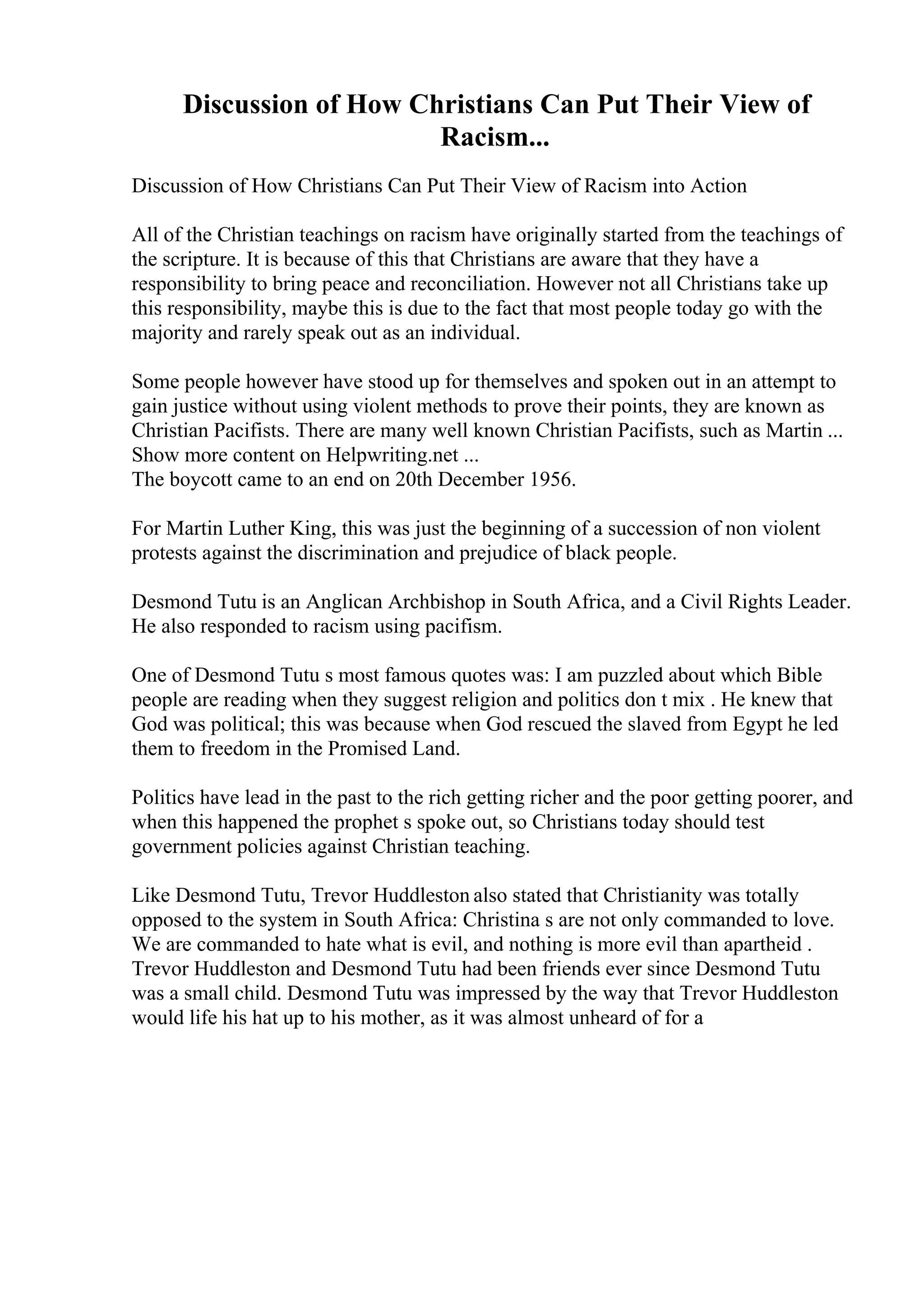 Discussion of How Christians Can Put Their View of
Racism...
Discussion of How Christians Can Put Their View of Racism into Action
All of the Christian teachings on racism have originally started from the teachings of
the scripture. It is because of this that Christians are aware that they have a
responsibility to bring peace and reconciliation. However not all Christians take up
this responsibility, maybe this is due to the fact that most people today go with the
majority and rarely speak out as an individual.
Some people however have stood up for themselves and spoken out in an attempt to
gain justice without using violent methods to prove their points, they are known as
Christian Pacifists. There are many well known Christian Pacifists, such as Martin ...
Show more content on Helpwriting.net ...
The boycott came to an end on 20th December 1956.
For Martin Luther King, this was just the beginning of a succession of non violent
protests against the discrimination and prejudice of black people.
Desmond Tutu is an Anglican Archbishop in South Africa, and a Civil Rights Leader.
He also responded to racism using pacifism.
One of Desmond Tutu s most famous quotes was: I am puzzled about which Bible
people are reading when they suggest religion and politics don t mix . He knew that
God was political; this was because when God rescued the slaved from Egypt he led
them to freedom in the Promised Land.
Politics have lead in the past to the rich getting richer and the poor getting poorer, and
when this happened the prophet s spoke out, so Christians today should test
government policies against Christian teaching.
Like Desmond Tutu, Trevor Huddleston also stated that Christianity was totally
opposed to the system in South Africa: Christina s are not only commanded to love.
We are commanded to hate what is evil, and nothing is more evil than apartheid .
Trevor Huddleston and Desmond Tutu had been friends ever since Desmond Tutu
was a small child. Desmond Tutu was impressed by the way that Trevor Huddleston
would life his hat up to his mother, as it was almost unheard of for a
 