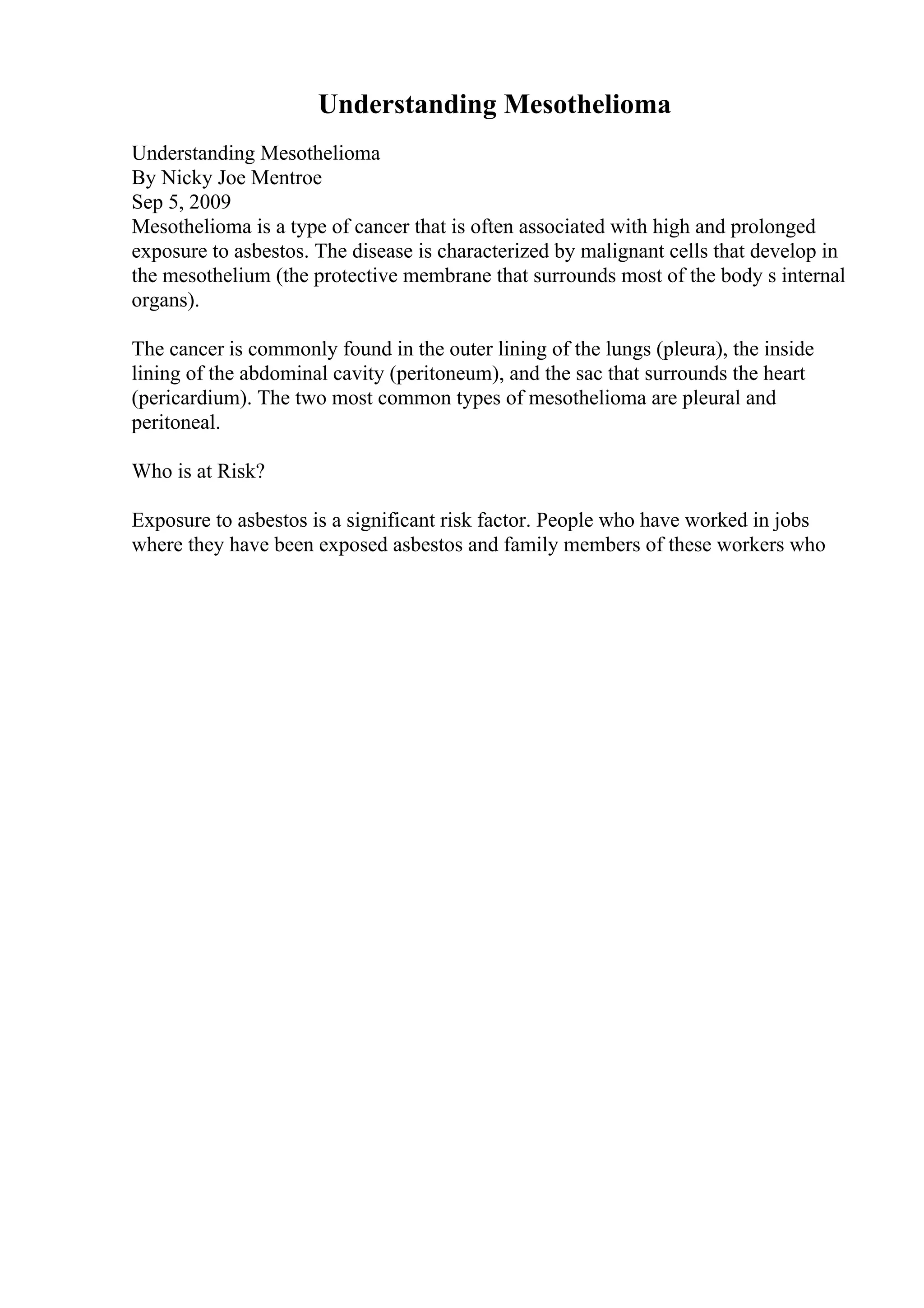Understanding Mesothelioma
Understanding Mesothelioma
By Nicky Joe Mentroe
Sep 5, 2009
Mesothelioma is a type of cancer that is often associated with high and prolonged
exposure to asbestos. The disease is characterized by malignant cells that develop in
the mesothelium (the protective membrane that surrounds most of the body s internal
organs).
The cancer is commonly found in the outer lining of the lungs (pleura), the inside
lining of the abdominal cavity (peritoneum), and the sac that surrounds the heart
(pericardium). The two most common types of mesothelioma are pleural and
peritoneal.
Who is at Risk?
Exposure to asbestos is a significant risk factor. People who have worked in jobs
where they have been exposed asbestos and family members of these workers who
 