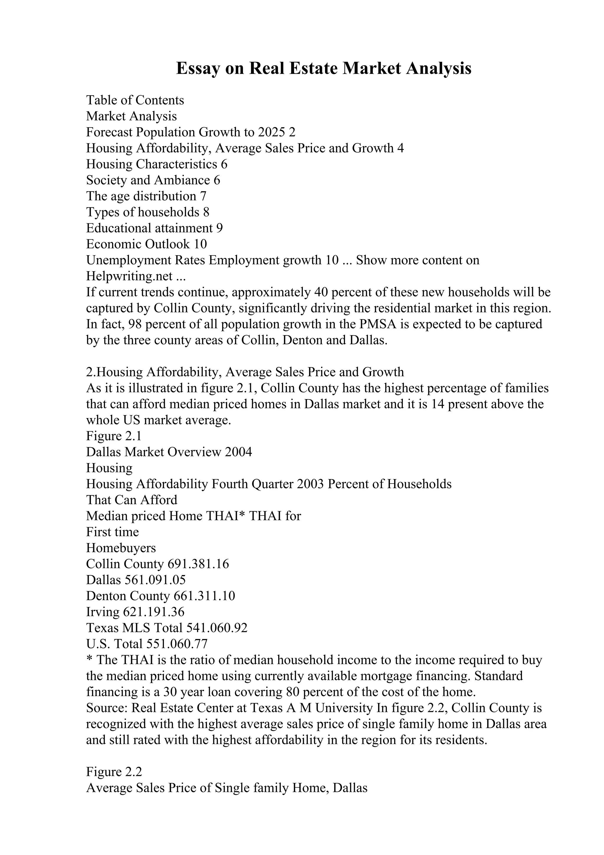 Essay on Real Estate Market Analysis
Table of Contents
Market Analysis
Forecast Population Growth to 2025 2
Housing Affordability, Average Sales Price and Growth 4
Housing Characteristics 6
Society and Ambiance 6
The age distribution 7
Types of households 8
Educational attainment 9
Economic Outlook 10
Unemployment Rates Employment growth 10 ... Show more content on
Helpwriting.net ...
If current trends continue, approximately 40 percent of these new households will be
captured by Collin County, significantly driving the residential market in this region.
In fact, 98 percent of all population growth in the PMSA is expected to be captured
by the three county areas of Collin, Denton and Dallas.
2.Housing Affordability, Average Sales Price and Growth
As it is illustrated in figure 2.1, Collin County has the highest percentage of families
that can afford median priced homes in Dallas market and it is 14 present above the
whole US market average.
Figure 2.1
Dallas Market Overview 2004
Housing
Housing Affordability Fourth Quarter 2003 Percent of Households
That Can Afford
Median priced Home THAI* THAI for
First time
Homebuyers
Collin County 691.381.16
Dallas 561.091.05
Denton County 661.311.10
Irving 621.191.36
Texas MLS Total 541.060.92
U.S. Total 551.060.77
* The THAI is the ratio of median household income to the income required to buy
the median priced home using currently available mortgage financing. Standard
financing is a 30 year loan covering 80 percent of the cost of the home.
Source: Real Estate Center at Texas A M University In figure 2.2, Collin County is
recognized with the highest average sales price of single family home in Dallas area
and still rated with the highest affordability in the region for its residents.
Figure 2.2
Average Sales Price of Single family Home, Dallas
 