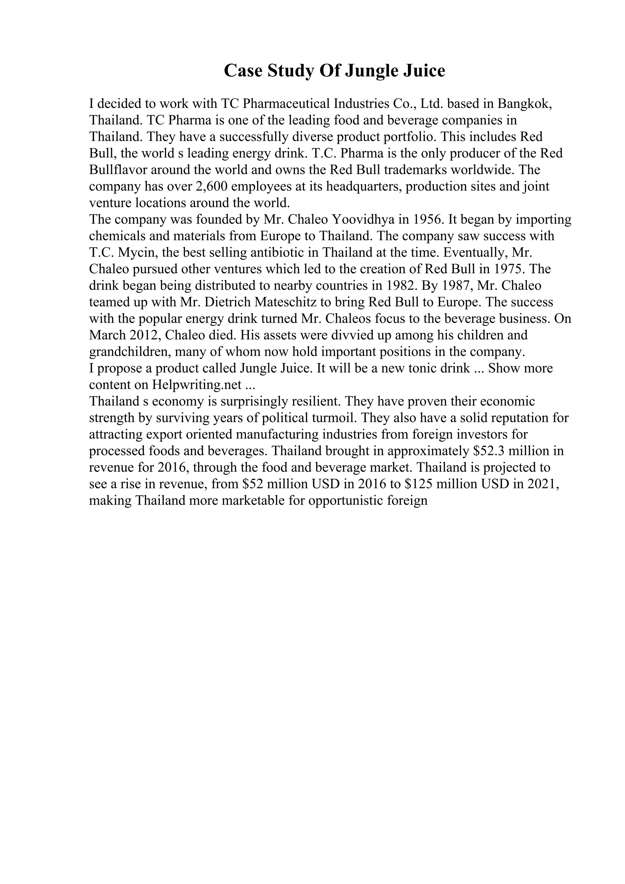 Case Study Of Jungle Juice
I decided to work with TC Pharmaceutical Industries Co., Ltd. based in Bangkok,
Thailand. TC Pharma is one of the leading food and beverage companies in
Thailand. They have a successfully diverse product portfolio. This includes Red
Bull, the world s leading energy drink. T.C. Pharma is the only producer of the Red
Bullflavor around the world and owns the Red Bull trademarks worldwide. The
company has over 2,600 employees at its headquarters, production sites and joint
venture locations around the world.
The company was founded by Mr. Chaleo Yoovidhya in 1956. It began by importing
chemicals and materials from Europe to Thailand. The company saw success with
T.C. Mycin, the best selling antibiotic in Thailand at the time. Eventually, Mr.
Chaleo pursued other ventures which led to the creation of Red Bull in 1975. The
drink began being distributed to nearby countries in 1982. By 1987, Mr. Chaleo
teamed up with Mr. Dietrich Mateschitz to bring Red Bull to Europe. The success
with the popular energy drink turned Mr. Chaleos focus to the beverage business. On
March 2012, Chaleo died. His assets were divvied up among his children and
grandchildren, many of whom now hold important positions in the company.
I propose a product called Jungle Juice. It will be a new tonic drink ... Show more
content on Helpwriting.net ...
Thailand s economy is surprisingly resilient. They have proven their economic
strength by surviving years of political turmoil. They also have a solid reputation for
attracting export oriented manufacturing industries from foreign investors for
processed foods and beverages. Thailand brought in approximately $52.3 million in
revenue for 2016, through the food and beverage market. Thailand is projected to
see a rise in revenue, from $52 million USD in 2016 to $125 million USD in 2021,
making Thailand more marketable for opportunistic foreign
 