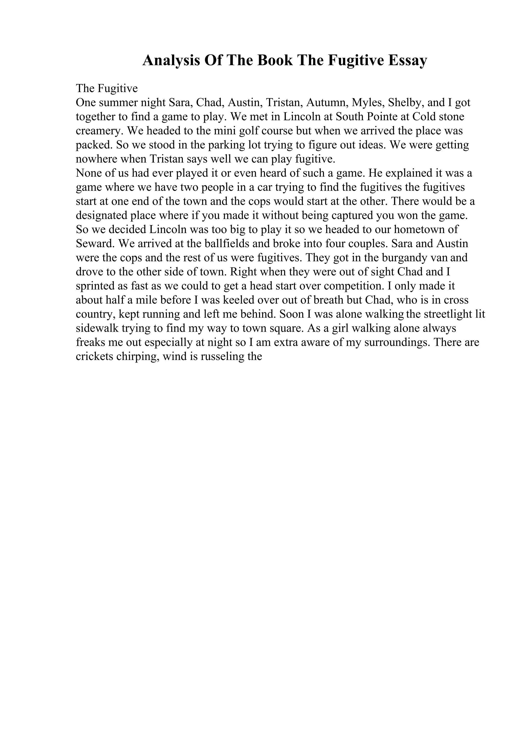 Analysis Of The Book The Fugitive Essay
The Fugitive
One summer night Sara, Chad, Austin, Tristan, Autumn, Myles, Shelby, and I got
together to find a game to play. We met in Lincoln at South Pointe at Cold stone
creamery. We headed to the mini golf course but when we arrived the place was
packed. So we stood in the parking lot trying to figure out ideas. We were getting
nowhere when Tristan says well we can play fugitive.
None of us had ever played it or even heard of such a game. He explained it was a
game where we have two people in a car trying to find the fugitives the fugitives
start at one end of the town and the cops would start at the other. There would be a
designated place where if you made it without being captured you won the game.
So we decided Lincoln was too big to play it so we headed to our hometown of
Seward. We arrived at the ballfields and broke into four couples. Sara and Austin
were the cops and the rest of us were fugitives. They got in the burgandy van and
drove to the other side of town. Right when they were out of sight Chad and I
sprinted as fast as we could to get a head start over competition. I only made it
about half a mile before I was keeled over out of breath but Chad, who is in cross
country, kept running and left me behind. Soon I was alone walking the streetlight lit
sidewalk trying to find my way to town square. As a girl walking alone always
freaks me out especially at night so I am extra aware of my surroundings. There are
crickets chirping, wind is russeling the
 