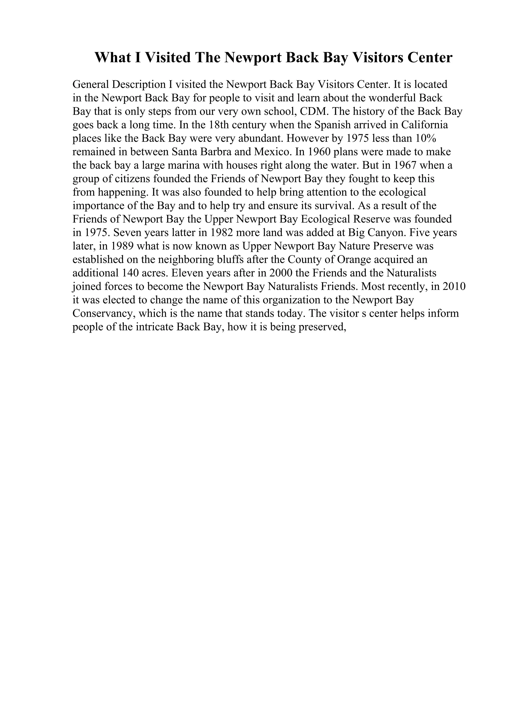 What I Visited The Newport Back Bay Visitors Center
General Description I visited the Newport Back Bay Visitors Center. It is located
in the Newport Back Bay for people to visit and learn about the wonderful Back
Bay that is only steps from our very own school, CDM. The history of the Back Bay
goes back a long time. In the 18th century when the Spanish arrived in California
places like the Back Bay were very abundant. However by 1975 less than 10%
remained in between Santa Barbra and Mexico. In 1960 plans were made to make
the back bay a large marina with houses right along the water. But in 1967 when a
group of citizens founded the Friends of Newport Bay they fought to keep this
from happening. It was also founded to help bring attention to the ecological
importance of the Bay and to help try and ensure its survival. As a result of the
Friends of Newport Bay the Upper Newport Bay Ecological Reserve was founded
in 1975. Seven years latter in 1982 more land was added at Big Canyon. Five years
later, in 1989 what is now known as Upper Newport Bay Nature Preserve was
established on the neighboring bluffs after the County of Orange acquired an
additional 140 acres. Eleven years after in 2000 the Friends and the Naturalists
joined forces to become the Newport Bay Naturalists Friends. Most recently, in 2010
it was elected to change the name of this organization to the Newport Bay
Conservancy, which is the name that stands today. The visitor s center helps inform
people of the intricate Back Bay, how it is being preserved,
 