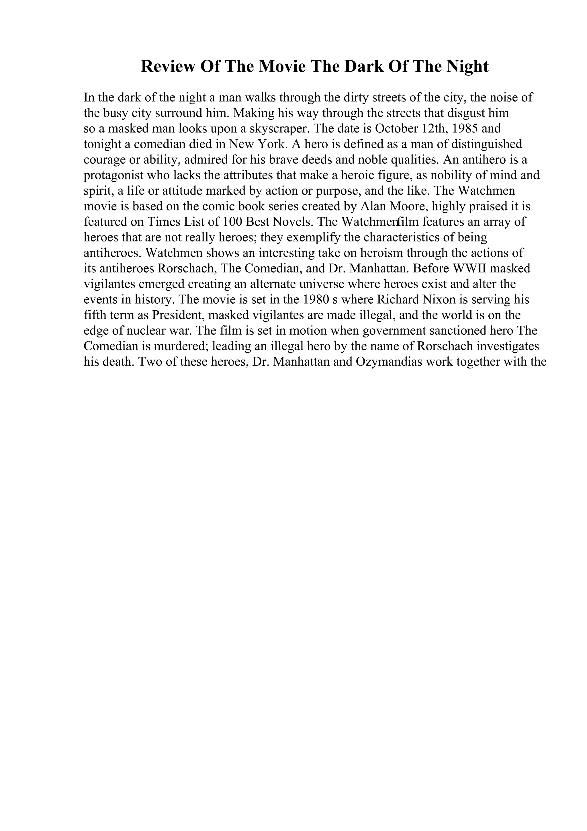 Review Of The Movie The Dark Of The Night
In the dark of the night a man walks through the dirty streets of the city, the noise of
the busy city surround him. Making his way through the streets that disgust him
so a masked man looks upon a skyscraper. The date is October 12th, 1985 and
tonight a comedian died in New York. A hero is defined as a man of distinguished
courage or ability, admired for his brave deeds and noble qualities. An antihero is a
protagonist who lacks the attributes that make a heroic figure, as nobility of mind and
spirit, a life or attitude marked by action or purpose, and the like. The Watchmen
movie is based on the comic book series created by Alan Moore, highly praised it is
featured on Times List of 100 Best Novels. The Watchmenfilm features an array of
heroes that are not really heroes; they exemplify the characteristics of being
antiheroes. Watchmen shows an interesting take on heroism through the actions of
its antiheroes Rorschach, The Comedian, and Dr. Manhattan. Before WWII masked
vigilantes emerged creating an alternate universe where heroes exist and alter the
events in history. The movie is set in the 1980 s where Richard Nixon is serving his
fifth term as President, masked vigilantes are made illegal, and the world is on the
edge of nuclear war. The film is set in motion when government sanctioned hero The
Comedian is murdered; leading an illegal hero by the name of Rorschach investigates
his death. Two of these heroes, Dr. Manhattan and Ozymandias work together with the
 