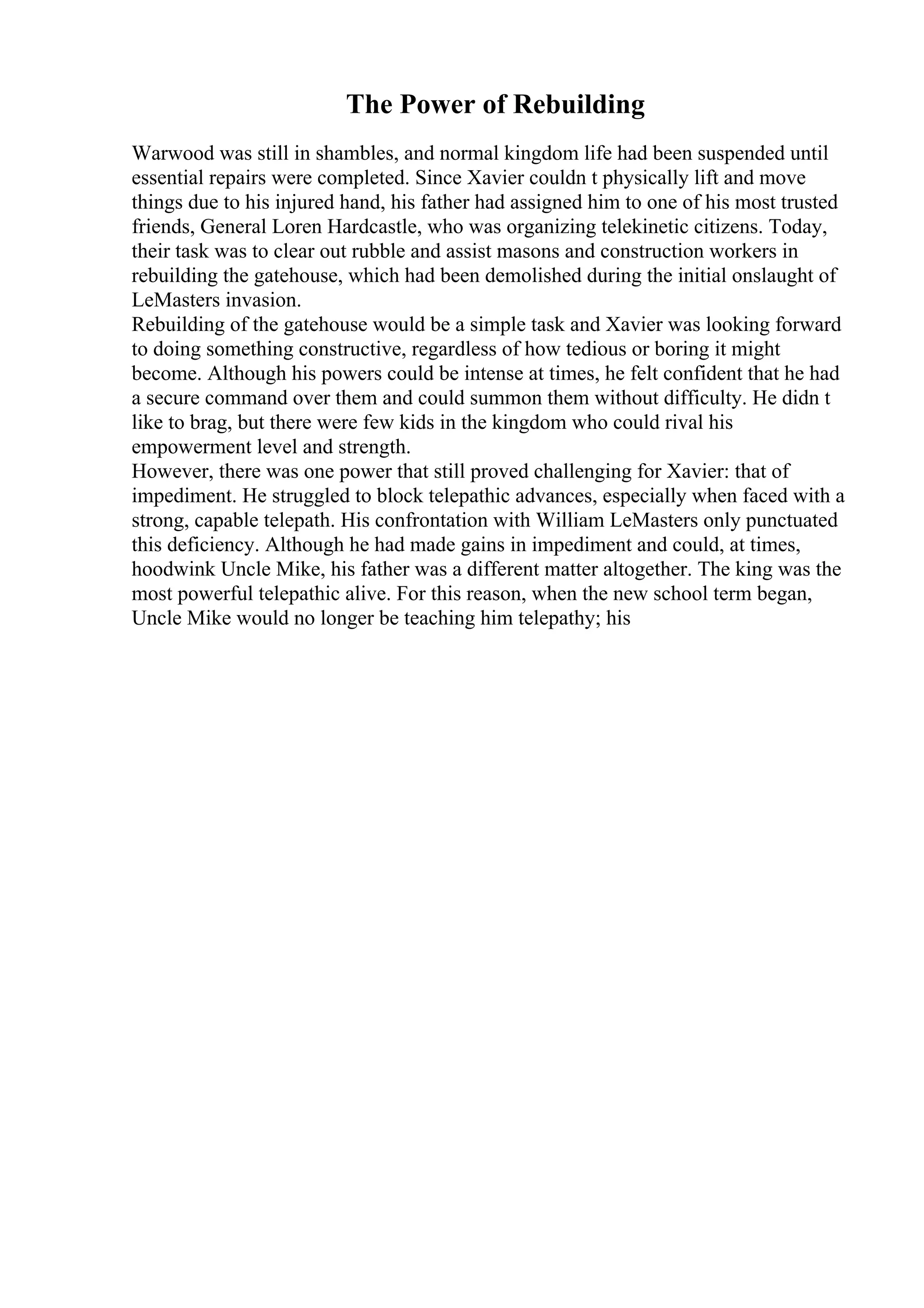 The Power of Rebuilding
Warwood was still in shambles, and normal kingdom life had been suspended until
essential repairs were completed. Since Xavier couldn t physically lift and move
things due to his injured hand, his father had assigned him to one of his most trusted
friends, General Loren Hardcastle, who was organizing telekinetic citizens. Today,
their task was to clear out rubble and assist masons and construction workers in
rebuilding the gatehouse, which had been demolished during the initial onslaught of
LeMasters invasion.
Rebuilding of the gatehouse would be a simple task and Xavier was looking forward
to doing something constructive, regardless of how tedious or boring it might
become. Although his powers could be intense at times, he felt confident that he had
a secure command over them and could summon them without difficulty. He didn t
like to brag, but there were few kids in the kingdom who could rival his
empowerment level and strength.
However, there was one power that still proved challenging for Xavier: that of
impediment. He struggled to block telepathic advances, especially when faced with a
strong, capable telepath. His confrontation with William LeMasters only punctuated
this deficiency. Although he had made gains in impediment and could, at times,
hoodwink Uncle Mike, his father was a different matter altogether. The king was the
most powerful telepathic alive. For this reason, when the new school term began,
Uncle Mike would no longer be teaching him telepathy; his
 