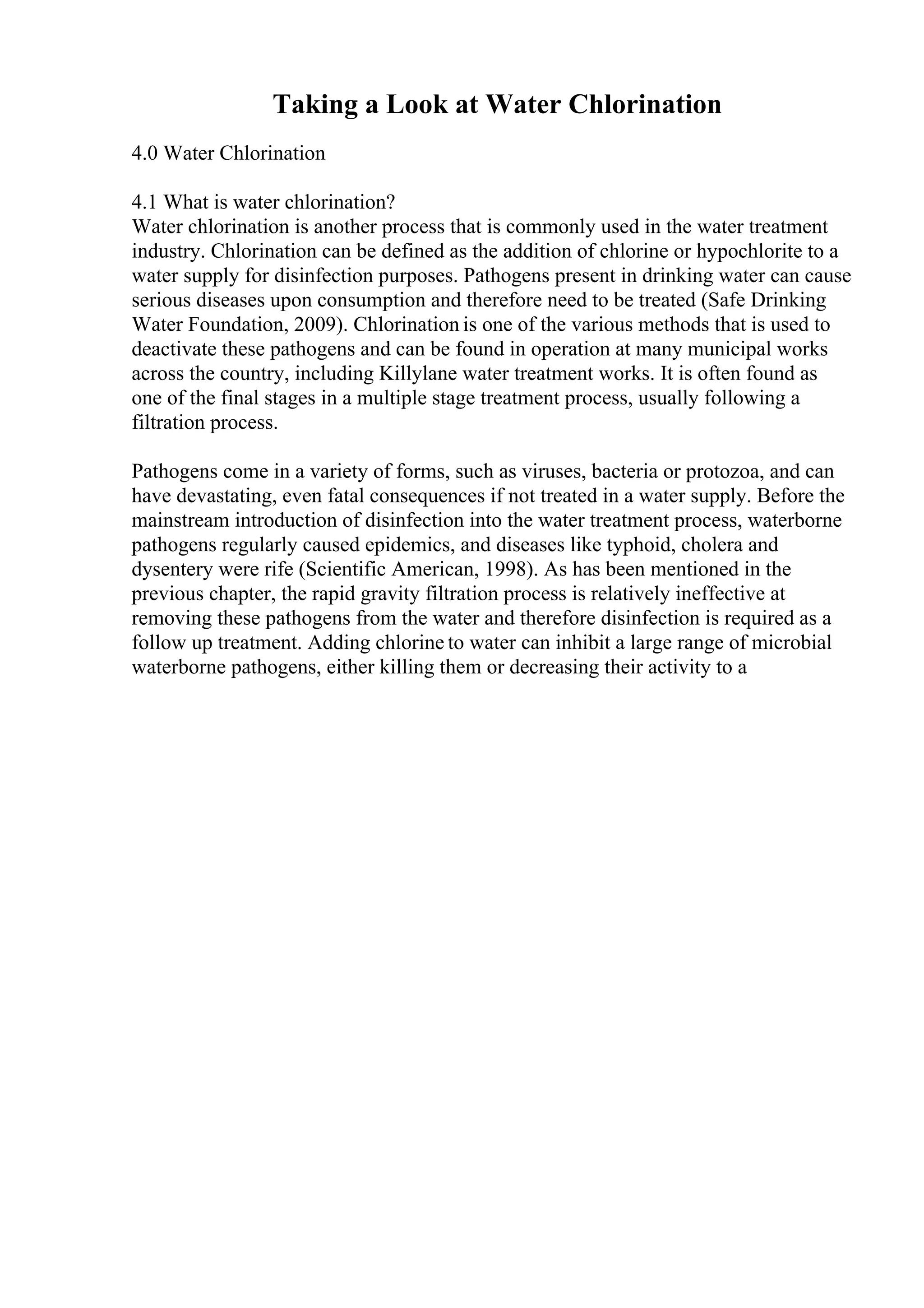 Taking a Look at Water Chlorination
4.0 Water Chlorination
4.1 What is water chlorination?
Water chlorination is another process that is commonly used in the water treatment
industry. Chlorination can be defined as the addition of chlorine or hypochlorite to a
water supply for disinfection purposes. Pathogens present in drinking water can cause
serious diseases upon consumption and therefore need to be treated (Safe Drinking
Water Foundation, 2009). Chlorination is one of the various methods that is used to
deactivate these pathogens and can be found in operation at many municipal works
across the country, including Killylane water treatment works. It is often found as
one of the final stages in a multiple stage treatment process, usually following a
filtration process.
Pathogens come in a variety of forms, such as viruses, bacteria or protozoa, and can
have devastating, even fatal consequences if not treated in a water supply. Before the
mainstream introduction of disinfection into the water treatment process, waterborne
pathogens regularly caused epidemics, and diseases like typhoid, cholera and
dysentery were rife (Scientific American, 1998). As has been mentioned in the
previous chapter, the rapid gravity filtration process is relatively ineffective at
removing these pathogens from the water and therefore disinfection is required as a
follow up treatment. Adding chlorine to water can inhibit a large range of microbial
waterborne pathogens, either killing them or decreasing their activity to a
 