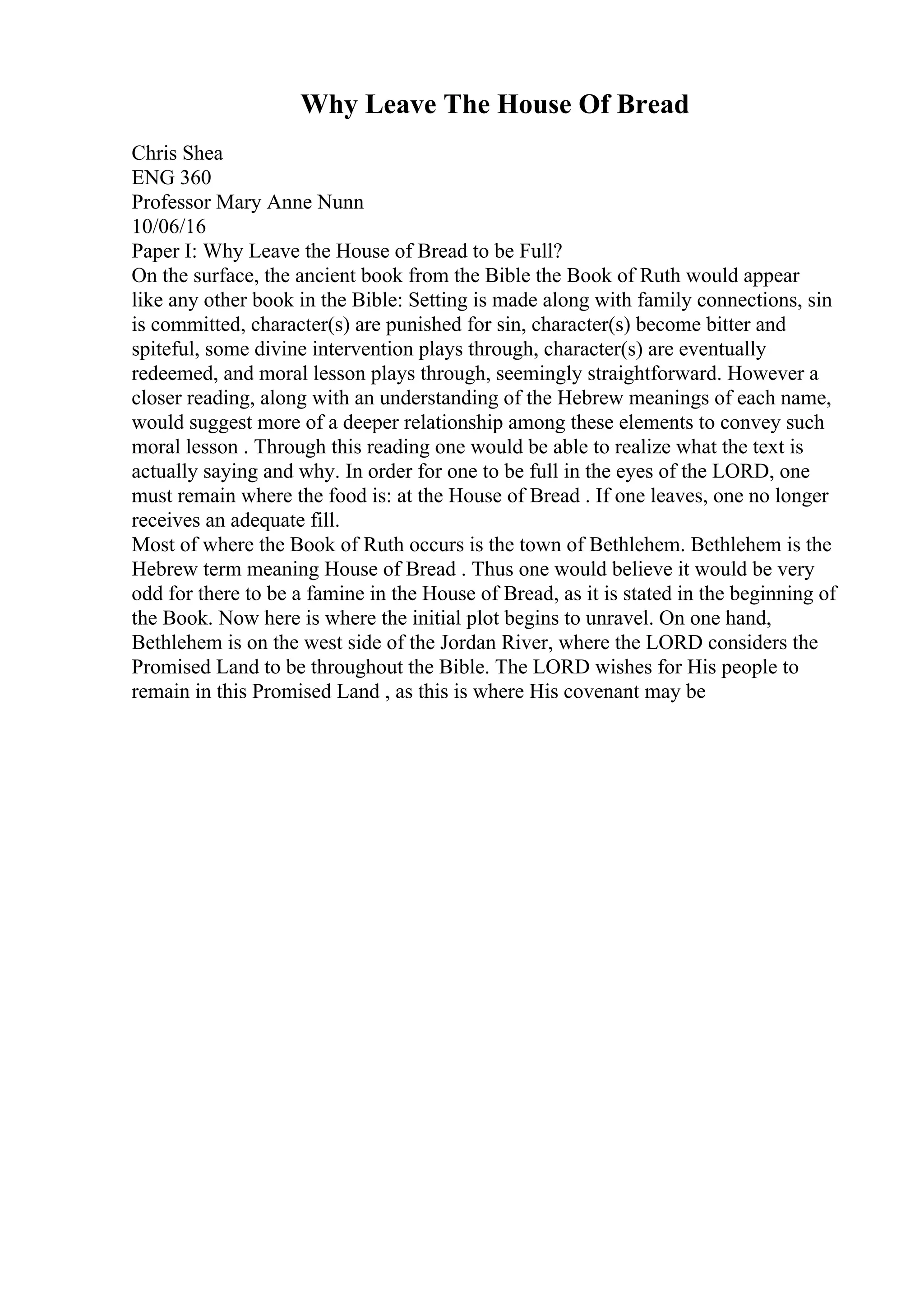 Why Leave The House Of Bread
Chris Shea
ENG 360
Professor Mary Anne Nunn
10/06/16
Paper I: Why Leave the House of Bread to be Full?
On the surface, the ancient book from the Bible the Book of Ruth would appear
like any other book in the Bible: Setting is made along with family connections, sin
is committed, character(s) are punished for sin, character(s) become bitter and
spiteful, some divine intervention plays through, character(s) are eventually
redeemed, and moral lesson plays through, seemingly straightforward. However a
closer reading, along with an understanding of the Hebrew meanings of each name,
would suggest more of a deeper relationship among these elements to convey such
moral lesson . Through this reading one would be able to realize what the text is
actually saying and why. In order for one to be full in the eyes of the LORD, one
must remain where the food is: at the House of Bread . If one leaves, one no longer
receives an adequate fill.
Most of where the Book of Ruth occurs is the town of Bethlehem. Bethlehem is the
Hebrew term meaning House of Bread . Thus one would believe it would be very
odd for there to be a famine in the House of Bread, as it is stated in the beginning of
the Book. Now here is where the initial plot begins to unravel. On one hand,
Bethlehem is on the west side of the Jordan River, where the LORD considers the
Promised Land to be throughout the Bible. The LORD wishes for His people to
remain in this Promised Land , as this is where His covenant may be
 