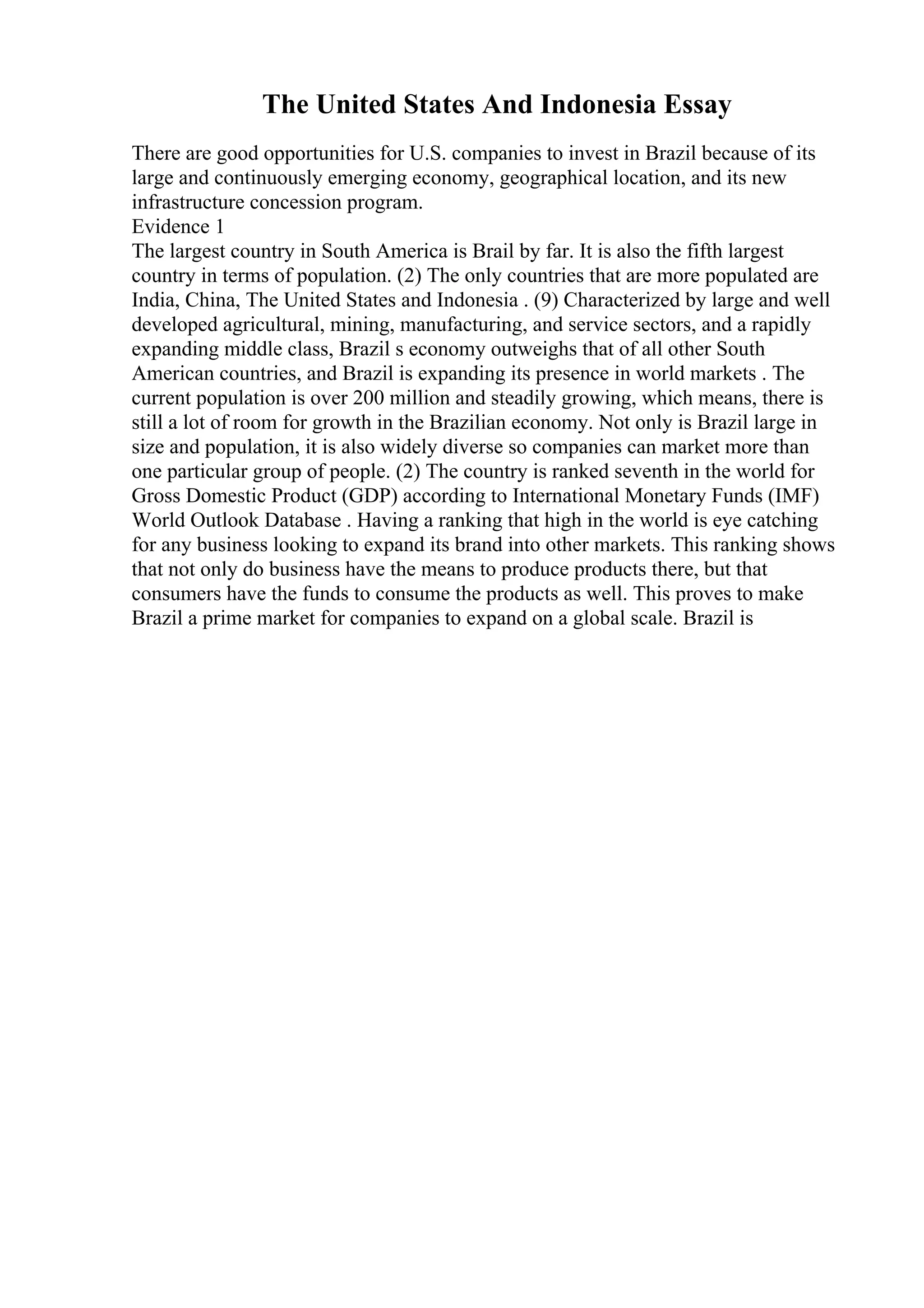 The United States And Indonesia Essay
There are good opportunities for U.S. companies to invest in Brazil because of its
large and continuously emerging economy, geographical location, and its new
infrastructure concession program.
Evidence 1
The largest country in South America is Brail by far. It is also the fifth largest
country in terms of population. (2) The only countries that are more populated are
India, China, The United States and Indonesia . (9) Characterized by large and well
developed agricultural, mining, manufacturing, and service sectors, and a rapidly
expanding middle class, Brazil s economy outweighs that of all other South
American countries, and Brazil is expanding its presence in world markets . The
current population is over 200 million and steadily growing, which means, there is
still a lot of room for growth in the Brazilian economy. Not only is Brazil large in
size and population, it is also widely diverse so companies can market more than
one particular group of people. (2) The country is ranked seventh in the world for
Gross Domestic Product (GDP) according to International Monetary Funds (IMF)
World Outlook Database . Having a ranking that high in the world is eye catching
for any business looking to expand its brand into other markets. This ranking shows
that not only do business have the means to produce products there, but that
consumers have the funds to consume the products as well. This proves to make
Brazil a prime market for companies to expand on a global scale. Brazil is
 