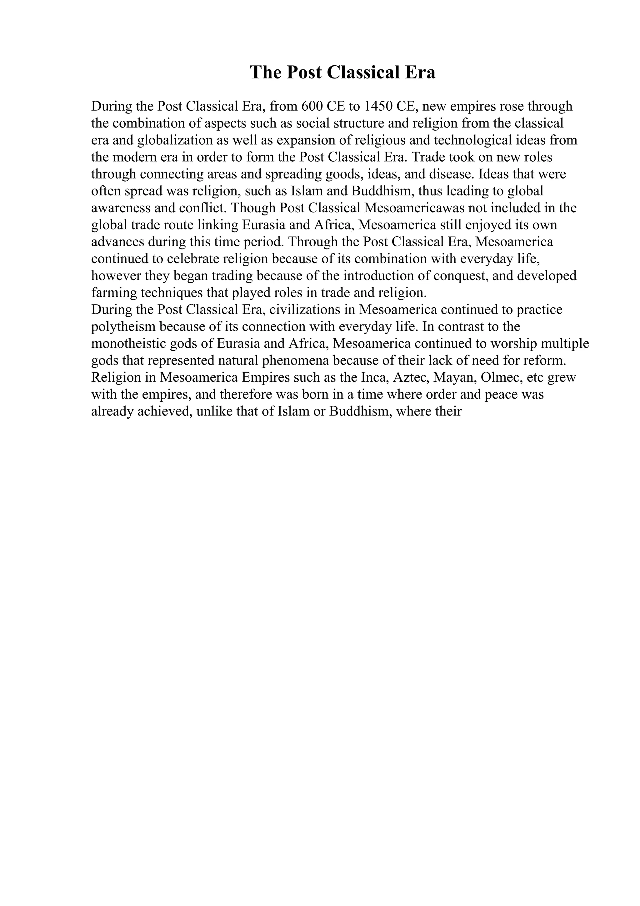 The Post Classical Era
During the Post Classical Era, from 600 CE to 1450 CE, new empires rose through
the combination of aspects such as social structure and religion from the classical
era and globalization as well as expansion of religious and technological ideas from
the modern era in order to form the Post Classical Era. Trade took on new roles
through connecting areas and spreading goods, ideas, and disease. Ideas that were
often spread was religion, such as Islam and Buddhism, thus leading to global
awareness and conflict. Though Post Classical Mesoamericawas not included in the
global trade route linking Eurasia and Africa, Mesoamerica still enjoyed its own
advances during this time period. Through the Post Classical Era, Mesoamerica
continued to celebrate religion because of its combination with everyday life,
however they began trading because of the introduction of conquest, and developed
farming techniques that played roles in trade and religion.
During the Post Classical Era, civilizations in Mesoamerica continued to practice
polytheism because of its connection with everyday life. In contrast to the
monotheistic gods of Eurasia and Africa, Mesoamerica continued to worship multiple
gods that represented natural phenomena because of their lack of need for reform.
Religion in Mesoamerica Empires such as the Inca, Aztec, Mayan, Olmec, etc grew
with the empires, and therefore was born in a time where order and peace was
already achieved, unlike that of Islam or Buddhism, where their
 