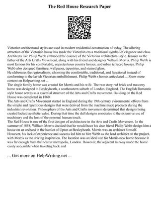 The Red House Research Paper
Victorian architectural styles are used in modern residential construction of today. The alluring
attraction of the Victorian house has made the Victorian era a traditional symbol of elegance and class.
Architects like Philip Webb embraced the essence of the Victorian architectural style. Known as the
father of the Arts Crafts Movement, along with his friend and designer William Morris. Philip Webb is
most famous for his comfortable, unpretentious country homes, and urban terraced houses. Philip
Webb also designed furniture, wallpaper, tapestries, and stained glass.
He elaborates the regionalisms, choosing the comfortable, traditional, and functional instead of
conforming to the lavish Victorian embellishment. Philip Webb s homes articulated ... Show more
content on Helpwriting.net ...
The single family home was created for Morris and his wife. The two story red brick and masonry
home was designed in Bexleyheath, a southeastern suburb of London, England. The English Romantic
style house serves as a essential structure of the Arts and Crafts movement. Building on the Red
House was completed in 1860.
The Arts and Crafts Movement started in England during the 19th century evironmental effects from
the simple and repetitious designs that were derived from the machine made products during the
industrial revolution. Philosophers of the Arts and Crafts movement determined that designs being
created lacked aesthetic value. During that time the dull designs associates to the extensive use of
machinery and the loss of the personal human touch.
The Red House is one of the first designs of architecture in the Arts and Crafts Movement. In the
summer of 1858, William Morris decided that he would have his dear friend Philip Webb design him a
house on an orchard in the hamlet of Upton at Bexleyheath. Morris was an architect himself.
However, his lack of experience and success led him to hire Webb as the lead architect on the project,
with Morris as the driving inspiration. The location was an ideal site for Morris new home because it
was far enough from the nearest metropolis, London. However, the adjacent railway made the home
easily accessible when traveling back and
... Get more on HelpWriting.net ...
 