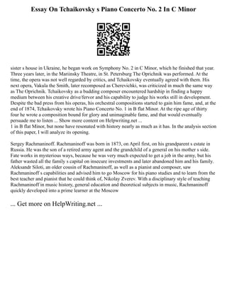Essay On Tchaikovsky s Piano Concerto No. 2 In C Minor
sister s house in Ukraine, he began work on Symphony No. 2 in C Minor, which he finished that year.
Three years later, in the Mariinsky Theatre, in St. Petersburg The Oprichnik was performed. At the
time, the opera was not well regarded by critics, and Tchaikovsky eventually agreed with them. His
next opera, Vakula the Smith, later recomposed as Cherevichki, was criticized in much the same way
as The Oprichnik. Tchaikovsky as a budding composer encountered hardship in finding a happy
medium between his creative drive/fervor and his capability to judge his works still in development.
Despite the bad press from his operas, his orchestral compositions started to gain him fame, and, at the
end of 1874, Tchaikovsky wrote his Piano Concerto No. 1 in B flat Minor. At the ripe age of thirty
four he wrote a composition bound for glory and unimaginable fame, and that would eventually
persuade me to listen ... Show more content on Helpwriting.net ...
1 in B flat Minor, but none have resonated with history nearly as much as it has. In the analysis section
of this paper, I will analyze its opening.
Sergey Rachmaninoff. Rachmaninoff was born in 1873, on April first, on his grandparent s estate in
Russia. He was the son of a retired army agent and the grandchild of a general on his mother s side.
Fate works in mysterious ways, because he was very much expected to get a job in the army, but his
father wasted all the family s capital on insecure investments and later abandoned him and his family.
Aleksandr Siloti, an older cousin of Rachmaninoff, as well as a pianist and composer, saw
Rachmaninoff s capabilities and advised him to go Moscow for his piano studies and to learn from the
best teacher and pianist that he could think of, Nikolay Zverev. With a disciplinary style of teaching
Rachmaninoff in music history, general education and theoretical subjects in music, Rachmaninoff
quickly developed into a prime learner at the Moscow
... Get more on HelpWriting.net ...
 