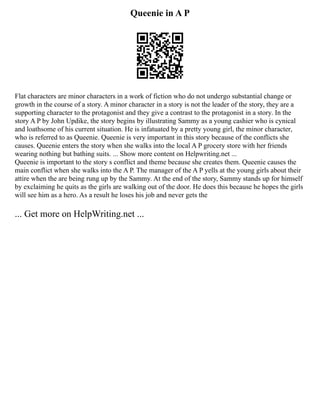 Queenie in A P
Flat characters are minor characters in a work of fiction who do not undergo substantial change or
growth in the course of a story. A minor character in a story is not the leader of the story, they are a
supporting character to the protagonist and they give a contrast to the protagonist in a story. In the
story A P by John Updike, the story begins by illustrating Sammy as a young cashier who is cynical
and loathsome of his current situation. He is infatuated by a pretty young girl, the minor character,
who is referred to as Queenie. Queenie is very important in this story because of the conflicts she
causes. Queenie enters the story when she walks into the local A P grocery store with her friends
wearing nothing but bathing suits. ... Show more content on Helpwriting.net ...
Queenie is important to the story s conflict and theme because she creates them. Queenie causes the
main conflict when she walks into the A P. The manager of the A P yells at the young girls about their
attire when the are being rung up by the Sammy. At the end of the story, Sammy stands up for himself
by exclaiming he quits as the girls are walking out of the door. He does this because he hopes the girls
will see him as a hero. As a result he loses his job and never gets the
... Get more on HelpWriting.net ...
 
