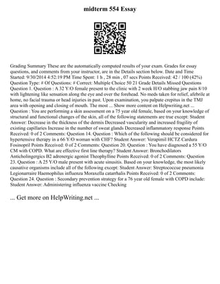 midterm 554 Essay
Grading Summary These are the automatically computed results of your exam. Grades for essay
questions, and comments from your instructor, are in the Details section below. Date and Time
Started: 9/30/2014 4:52:19 PM Time Spent: 1 h , 28 min , 07 secs Points Received: 42 / 100 (42%)
Question Type: # Of Questions: # Correct: Multiple Choice 50 21 Grade Details Missed Questions
Question 1. Question : A 32 Y/O female present to the clinic with 2 week H/O stabbing jaw pain 8/10
with lightening like sensation along the eye and over the forehead. No meds taken for relief, afebrile at
home, no facial trauma or head injuries in past. Upon examination, you palpate crepitus in the TMJ
area with opening and closing of mouth. The most ... Show more content on Helpwriting.net ...
Question : You are performing a skin assessment on a 75 year old female, based on your knowledge of
structural and functional changes of the skin, all of the following statements are true except: Student
Answer: Decrease in the thickness of the dermis Decreased vascularity and increased fragility of
existing capillaries Increase in the number of sweat glands Decreased inflammatory response Points
Received: 0 of 2 Comments: Question 14. Question : Which of the following should be considered for
hypertensive therapy in a 66 Y/O woman with CHF? Student Answer: Verapimil HCTZ Cardura
Fosinopril Points Received: 0 of 2 Comments: Question 20. Question : You have diagnosed a 55 Y/O
CM with COPD. What are effective first line therapy? Student Answer: Bronchodilators
Anticholingergics B2 adrenergic agonist Theophylline Points Received: 0 of 2 Comments: Question
23. Question : A 25 Y/O male present with acute sinusitis. Based on your knowledge, the most likely
causative organisms include all of the following except: Student Answer: Streptococcue pneumonia
Legionarraire Haemophilus influenza Moraxella catarrhalis Points Received: 0 of 2 Comments:
Question 24. Question : Secondary prevention strategy for a 76 year old female with COPD include:
Student Answer: Administering influenza vaccine Checking
... Get more on HelpWriting.net ...
 