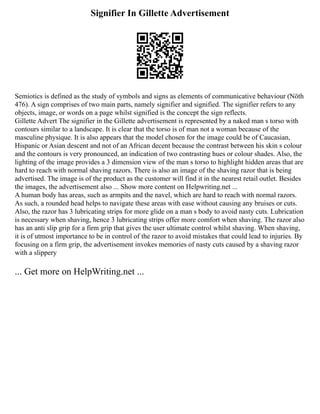 Signifier In Gillette Advertisement
Semiotics is defined as the study of symbols and signs as elements of communicative behaviour (Nöth
476). A sign comprises of two main parts, namely signifier and signified. The signifier refers to any
objects, image, or words on a page whilst signified is the concept the sign reflects.
Gillette Advert The signifier in the Gillette advertisement is represented by a naked man s torso with
contours similar to a landscape. It is clear that the torso is of man not a woman because of the
masculine physique. It is also appears that the model chosen for the image could be of Caucasian,
Hispanic or Asian descent and not of an African decent because the contrast between his skin s colour
and the contours is very pronounced, an indication of two contrasting hues or colour shades. Also, the
lighting of the image provides a 3 dimension view of the man s torso to highlight hidden areas that are
hard to reach with normal shaving razors. There is also an image of the shaving razor that is being
advertised. The image is of the product as the customer will find it in the nearest retail outlet. Besides
the images, the advertisement also ... Show more content on Helpwriting.net ...
A human body has areas, such as armpits and the navel, which are hard to reach with normal razors.
As such, a rounded head helps to navigate these areas with ease without causing any bruises or cuts.
Also, the razor has 3 lubricating strips for more glide on a man s body to avoid nasty cuts. Lubrication
is necessary when shaving, hence 3 lubricating strips offer more comfort when shaving. The razor also
has an anti slip grip for a firm grip that gives the user ultimate control whilst shaving. When shaving,
it is of utmost importance to be in control of the razor to avoid mistakes that could lead to injuries. By
focusing on a firm grip, the advertisement invokes memories of nasty cuts caused by a shaving razor
with a slippery
... Get more on HelpWriting.net ...
 