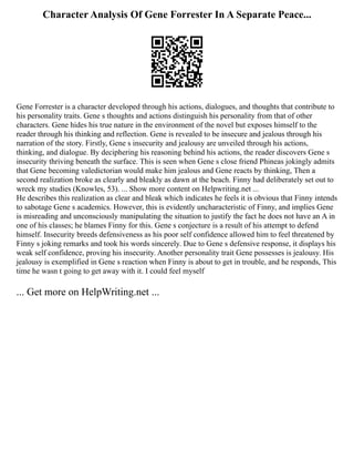 Character Analysis Of Gene Forrester In A Separate Peace...
Gene Forrester is a character developed through his actions, dialogues, and thoughts that contribute to
his personality traits. Gene s thoughts and actions distinguish his personality from that of other
characters. Gene hides his true nature in the environment of the novel but exposes himself to the
reader through his thinking and reflection. Gene is revealed to be insecure and jealous through his
narration of the story. Firstly, Gene s insecurity and jealousy are unveiled through his actions,
thinking, and dialogue. By deciphering his reasoning behind his actions, the reader discovers Gene s
insecurity thriving beneath the surface. This is seen when Gene s close friend Phineas jokingly admits
that Gene becoming valedictorian would make him jealous and Gene reacts by thinking, Then a
second realization broke as clearly and bleakly as dawn at the beach. Finny had deliberately set out to
wreck my studies (Knowles, 53). ... Show more content on Helpwriting.net ...
He describes this realization as clear and bleak which indicates he feels it is obvious that Finny intends
to sabotage Gene s academics. However, this is evidently uncharacteristic of Finny, and implies Gene
is misreading and unconsciously manipulating the situation to justify the fact he does not have an A in
one of his classes; he blames Finny for this. Gene s conjecture is a result of his attempt to defend
himself. Insecurity breeds defensiveness as his poor self confidence allowed him to feel threatened by
Finny s joking remarks and took his words sincerely. Due to Gene s defensive response, it displays his
weak self confidence, proving his insecurity. Another personality trait Gene possesses is jealousy. His
jealousy is exemplified in Gene s reaction when Finny is about to get in trouble, and he responds, This
time he wasn t going to get away with it. I could feel myself
... Get more on HelpWriting.net ...
 