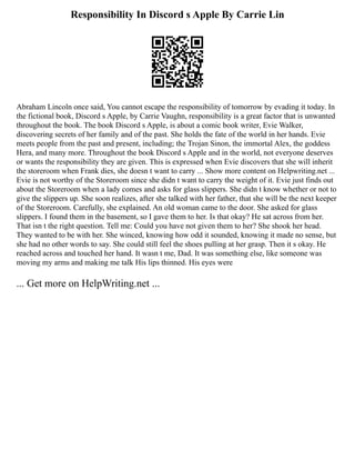 Responsibility In Discord s Apple By Carrie Lin
Abraham Lincoln once said, You cannot escape the responsibility of tomorrow by evading it today. In
the fictional book, Discord s Apple, by Carrie Vaughn, responsibility is a great factor that is unwanted
throughout the book. The book Discord s Apple, is about a comic book writer, Evie Walker,
discovering secrets of her family and of the past. She holds the fate of the world in her hands. Evie
meets people from the past and present, including; the Trojan Sinon, the immortal Alex, the goddess
Hera, and many more. Throughout the book Discord s Apple and in the world, not everyone deserves
or wants the responsibility they are given. This is expressed when Evie discovers that she will inherit
the storeroom when Frank dies, she doesn t want to carry ... Show more content on Helpwriting.net ...
Evie is not worthy of the Storeroom since she didn t want to carry the weight of it. Evie just finds out
about the Storeroom when a lady comes and asks for glass slippers. She didn t know whether or not to
give the slippers up. She soon realizes, after she talked with her father, that she will be the next keeper
of the Storeroom. Carefully, she explained. An old woman came to the door. She asked for glass
slippers. I found them in the basement, so I gave them to her. Is that okay? He sat across from her.
That isn t the right question. Tell me: Could you have not given them to her? She shook her head.
They wanted to be with her. She winced, knowing how odd it sounded, knowing it made no sense, but
she had no other words to say. She could still feel the shoes pulling at her grasp. Then it s okay. He
reached across and touched her hand. It wasn t me, Dad. It was something else, like someone was
moving my arms and making me talk His lips thinned. His eyes were
... Get more on HelpWriting.net ...
 