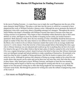 The Harms Of Plagiarism In Finding Forrester
In the movie Finding Forrester , it s main focus was to imply the word Plagiarism into the acts of the
main character Jamal Wallace. This plays a role later into the movie in which he is assumed to have
plagiarized the work of William Forrester a famous writer. Although the movie promotes the harms of
plagiarism it also tells a good story about a friendship amongst two strangers. Throughout the movie
Jamal Wallace developes a friendship with William Forrester that starts to become more than just
writing sessions in an apartment. They begin to find a friendship within themselves due to their same
abilities as writer, and begin to trust one another in keeping secrets solely just inside Forrester s
apartment. Both characters really show the true meaning of what a friendship should be between two
people no matter if they have the same interest or are different from one another. Jamal is a kid from
the Bronx who is shown to be an African American student that seems to be an average student that
receives C s in his classes. From the town he is from many people believe that during this time a guy
who is African American was not educated and would not go far in anything they do but to be in jail.
For Jamal at the age of 16 he didn t believe that he had a plan of what he wanted in life so he lived as
if he was a regular kid going to school. Jamal lived up to the belief at that time that African Americans
were not intelligent enough and lacked ambition to make something of themselves. He pretends to be
much less than he truly is capable of being and doesn t feel like he needs to express how well of a
writer he can be. Although he portrays this character of being an average student at his school his test
results shows that anyone can be smart and can be there true self once they truly find what they want
in there future. After Jamal gets to know William Forrester, and begins to learn the true meaning
behind writing and he begins to find his true self through his writing and who he is as a person. He
begins to love the passion writing has to offer after being taught the true meaning of why William
Forrester wrote books. But through his passion for writing also came the setback of plagiarizing some
of the work of
... Get more on HelpWriting.net ...
 