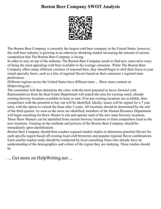 Boston Beer Company SWOT Analysis
The Boston Beer Company is currently the largest craft beer company in the United States, however,
the craft beer industry is growing in an otherwise shrinking market increasing the amount of serious
competition that The Boston Beer Company is facing.
In order to stay on top of the industry, The Boston Beer Company needs to find new, innovative ways
of being the most appealing craft beer available to the average consumer. While The Boston Beer
Company offers many different varieties of seasonal beer, they should begin to shift their focus to year
round specialty beers, such as a line of regional flavors based on their consumer s regional taste
preferences.
Different regions across the United States have different taste ... Show more content on
Helpwriting.net ...
The committee will then determine the cities with the most potential to move forward with.
Representatives from the Real Estate Department will search the area for existing small, already
existing brewery locations available to lease or rent. If no pre existing locations are available, then
competitors with the potential to buy out will be identified. Ideally, leases will be signed for a 7 year
term, with the option to extend the lease after 5 years. All locations should be determined by the end
of the third quarter. As soon as the areas are identified, members of the Human Resource Department
will begin searching for Brew Master to run and operate each of the new nano brewery locations.
These Brew Masters can be identified from current brewery locations or from competitors local to the
new locations. Training on the methods and policies of the Boston Beer Company should be
immediately upon identification.
Boston Beer Company should then conduct regional market studies to determine potential flavors for
each specific region based off existing local craft breweries and popular regional flavor combinations.
Each smaller market study should be conducted by local consulting firms who already have an
understanding of the demographics and culture of the region they are studying. These studies should
be
... Get more on HelpWriting.net ...
 