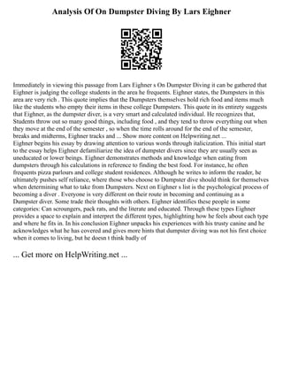Analysis Of On Dumpster Diving By Lars Eighner
Immediately in viewing this passage from Lars Eighner s On Dumpster Diving it can be gathered that
Eighner is judging the college students in the area he frequents. Eighner states, the Dumpsters in this
area are very rich . This quote implies that the Dumpsters themselves hold rich food and items much
like the students who empty their items in these college Dumpsters. This quote in its entirety suggests
that Eighner, as the dumpster diver, is a very smart and calculated individual. He recognizes that,
Students throw out so many good things, including food , and they tend to throw everything out when
they move at the end of the semester , so when the time rolls around for the end of the semester,
breaks and midterms, Eighner tracks and ... Show more content on Helpwriting.net ...
Eighner begins his essay by drawing attention to various words through italicization. This initial start
to the essay helps Eighner defamiliarize the idea of dumpster divers since they are usually seen as
uneducated or lower beings. Eighner demonstrates methods and knowledge when eating from
dumpsters through his calculations in reference to finding the best food. For instance, he often
frequents pizza parlours and college student residences. Although he writes to inform the reader, he
ultimately pushes self reliance, where those who choose to Dumpster dive should think for themselves
when determining what to take from Dumpsters. Next on Eighner s list is the psychological process of
becoming a diver . Everyone is very different on their route in becoming and continuing as a
Dumpster diver. Some trade their thoughts with others. Eighner identifies these people in some
categories: Can scroungers, pack rats, and the literate and educated. Through these types Eighner
provides a space to explain and interpret the different types, highlighting how he feels about each type
and where he fits in. In his conclusion Eighner unpacks his experiences with his trusty canine and he
acknowledges what he has covered and gives more hints that dumpster diving was not his first choice
when it comes to living, but he doesn t think badly of
... Get more on HelpWriting.net ...
 