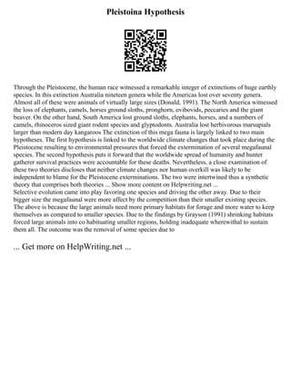 Pleistoina Hypothesis
Through the Pleistocene, the human race witnessed a remarkable integer of extinctions of huge earthly
species. In this extinction Australia nineteen genera while the Americas lost over seventy genera.
Almost all of these were animals of virtually large sizes (Donald, 1991). The North America witnessed
the loss of elephants, camels, horses ground sloths, pronghorn, ovibovids, peccaries and the giant
beaver. On the other hand, South America lost ground sloths, elephants, horses, and a numbers of
camels, rhinoceros sized giant rodent species and glyptodonts. Australia lost herbivorous marsupials
larger than modern day kangaroos The extinction of this mega fauna is largely linked to two main
hypotheses. The first hypothesis is linked to the worldwide climate changes that took place during the
Pleistocene resulting to environmental pressures that forced the extermination of several megafaunal
species. The second hypothesis puts it forward that the worldwide spread of humanity and hunter
gatherer survival practices were accountable for these deaths. Nevertheless, a close examination of
these two theories discloses that neither climate changes nor human overkill was likely to be
independent to blame for the Pleistocene exterminations. The two were intertwined thus a synthetic
theory that comprises both theories ... Show more content on Helpwriting.net ...
Selective evolution came into play favoring one species and driving the other away. Due to their
bigger size the megafaunal were more affect by the competition than their smaller existing species.
The above is because the large animals need more primary habitats for forage and more water to keep
themselves as compared to smaller species. Due to the findings by Grayson (1991) shrinking habitats
forced large animals into co habituating smaller regions, holding inadequate wherewithal to sustain
them all. The outcome was the removal of some species due to
... Get more on HelpWriting.net ...
 