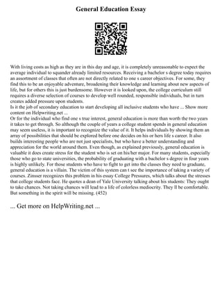 General Education Essay
With living costs as high as they are in this day and age, it is completely unreasonable to expect the
average individual to squander already limited resources. Receiving a bachelor s degree today requires
an assortment of classes that often are not directly related to one s career objectives. For some, they
find this to be an enjoyable adventure, broadening their knowledge and learning about new aspects of
life, but for others this is just burdensome. However it is looked upon, the college curriculum still
requires a diverse selection of courses to develop well rounded, responsible individuals, but in turn
creates added pressure upon students.
Is it the job of secondary education to start developing all inclusive students who have ... Show more
content on Helpwriting.net ...
Or for the individual who find one s true interest, general education is more than worth the two years
it takes to get through. So although the couple of years a college student spends in general education
may seem useless, it is important to recognize the value of it. It helps individuals by showing them an
array of possibilities that should be explored before one decides on his or hers life s career. It also
builds interesting people who are not just specialists, but who have a better understanding and
appreciation for the world around them. Even though, as explained previously, general education is
valuable it does create stress for the student who is set on his/her major. For many students, especially
those who go to state universities, the probability of graduating with a bachelor s degree in four years
is highly unlikely. For those students who have to fight to get into the classes they need to graduate,
general education is a villain. The victim of this system can t see the importance of taking a variety of
courses. Zinsser recognizes this problem in his essay College Pressures, which talks about the stresses
that college students face. He quotes a dean of Yale University talking about his students: They ought
to take chances. Not taking chances will lead to a life of colorless mediocrity. They ll be comfortable.
But something in the spirit will be missing. (452)
... Get more on HelpWriting.net ...
 