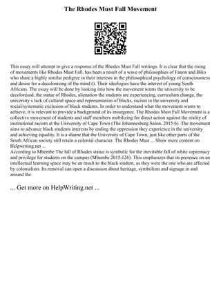 The Rhodes Must Fall Movement
This essay will attempt to give a response of the Rhodes Must Fall writings. It is clear that the rising
of movements like Rhodes Must Fall, has been a result of a wave of philosophies of Fanon and Biko
who share a highly similar pedigree in their interests in the philosophical psychology of consciousness
and desire for a decolonising of the mind (). Their ideologies have the interest of young South
Africans. The essay will be done by looking into how the movement wants the university to be
decolonised, the statue of Rhodes, alienation the students are experiencing, curriculum change, the
university s lack of cultural space and representation of blacks, racism in the university and
social/systematic exclusion of black students. In order to understand what the movement wants to
achieve, it is relevant to provide a background of its insurgence. The Rhodes Must Fall Movement is a
collective movement of students and staff members mobilizing for direct action against the reality of
institutional racism at the University of Cape Town (The Johannesburg Salon, 2015:6) .The movement
aims to advance black students interests by ending the oppression they experience in the university
and achieving equality. It is a shame that the University of Cape Town, just like other parts of the
South African society still retain a colonial character. The Rhodes Must ... Show more content on
Helpwriting.net ...
According to Mbembe The fall of Rhodes statue is symbolic for the inevitable fall of white supremacy
and privilege for students on the campus (Mbembe 2015:126). This emphasizes that its presence on an
intellectual learning space may be an insult to the black student, as they were the one who are affected
by colonialism. Its removal can open a discussion about heritage, symbolism and signage in and
around the
... Get more on HelpWriting.net ...
 