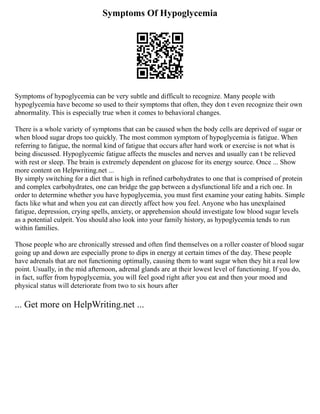 Symptoms Of Hypoglycemia
Symptoms of hypoglycemia can be very subtle and difficult to recognize. Many people with
hypoglycemia have become so used to their symptoms that often, they don t even recognize their own
abnormality. This is especially true when it comes to behavioral changes.
There is a whole variety of symptoms that can be caused when the body cells are deprived of sugar or
when blood sugar drops too quickly. The most common symptom of hypoglycemia is fatigue. When
referring to fatigue, the normal kind of fatigue that occurs after hard work or exercise is not what is
being discussed. Hypoglycemic fatigue affects the muscles and nerves and usually can t be relieved
with rest or sleep. The brain is extremely dependent on glucose for its energy source. Once ... Show
more content on Helpwriting.net ...
By simply switching for a diet that is high in refined carbohydrates to one that is comprised of protein
and complex carbohydrates, one can bridge the gap between a dysfunctional life and a rich one. In
order to determine whether you have hypoglycemia, you must first examine your eating habits. Simple
facts like what and when you eat can directly affect how you feel. Anyone who has unexplained
fatigue, depression, crying spells, anxiety, or apprehension should investigate low blood sugar levels
as a potential culprit. You should also look into your family history, as hypoglycemia tends to run
within families.
Those people who are chronically stressed and often find themselves on a roller coaster of blood sugar
going up and down are especially prone to dips in energy at certain times of the day. These people
have adrenals that are not functioning optimally, causing them to want sugar when they hit a real low
point. Usually, in the mid afternoon, adrenal glands are at their lowest level of functioning. If you do,
in fact, suffer from hypoglycemia, you will feel good right after you eat and then your mood and
physical status will deteriorate from two to six hours after
... Get more on HelpWriting.net ...
 