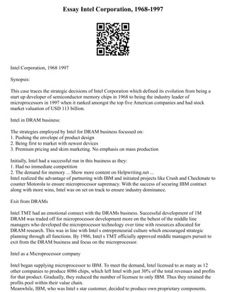 Essay Intel Corporation, 1968-1997
Intel Corporation, 1968 1997
Synopsis:
This case traces the strategic decisions of Intel Corporation which defined its evolution from being a
start up developer of semiconductor memory chips in 1968 to being the industry leader of
microprocessors in 1997 when it ranked amongst the top five American companies and had stock
market valuation of USD 113 billion.
Intel in DRAM business:
The strategies employed by Intel for DRAM business focussed on:
1. Pushing the envelope of product design
2. Being first to market with newest devices
3. Premium pricing and skim marketing. No emphasis on mass production
Initially, Intel had a successful run in this business as they:
1. Had no immediate competition
2. The demand for memory ... Show more content on Helpwriting.net ...
Intel realized the advantage of partnering with IBM and initiated projects like Crush and Checkmate to
counter Motorola to ensure microprocessor supremacy. With the success of securing IBM contract
along with more wins, Intel was on set on track to ensure industry dominance.
Exit from DRAMs
Intel TMT had an emotional connect with the DRAMs business. Successful development of 1M
DRAM was traded off for microprocessor development more on the behest of the middle line
managers who developed the microprocessor technology over time with resources allocated for
DRAM research. This was in line with Intel s entrepreneurial culture which encouraged strategic
planning through all functions. By 1986, Intel s TMT officially approved middle managers pursuit to
exit from the DRAM business and focus on the microprocessor.
Intel as a Microprocessor company
Intel began supplying microprocessor to IBM. To meet the demand, Intel licensed to as many as 12
other companies to produce 8086 chips, which left Intel with just 30% of the total revenues and profits
for that product. Gradually, they reduced the number of licensee to only IBM. Thus they retained the
profits pool within their value chain.
Meanwhile, IBM, who was Intel s star customer, decided to produce own proprietary components.
 