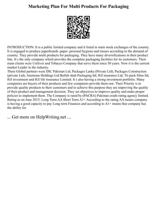 Marketing Plan For Multi Products For Packaging
INTRODUCTION: It is a public limited company and it listed in main stock exchanges of the country.
It is engaged to produce paperboards ,paper ,personal hygiene and tissues according to the demand of
country. They provide multi products for packaging. They have many diversifications in their product
line. It s the only company which provides the complete packaging facilities for its customers. Their
main clients were Uniliver and Tobacco Company that serve them since 50 years. Now it is the current
market Leader in the industry.
There Global partners were DIC Pakistan Ltd, Packages Lanka (Private Ltd), Packages Construction
(private Ltd), Anemone Holdings Ltd Bulleh shah Packaging ltd, IGI insurance Ltd, Tri pack films ltd,
IGI investment and IGI life insurance Limited. It s also having a strong investment portfolio. Many
companies are buyers of their products and few companies provide them raw. Their Priority is to
provide quality products to their customers and to achieve this purpose they are improving the quality
of their product and management decision. They set objectives to improve quality and make proper
policies to implement them. The Company is rated by (PACRA) Pakistan credit rating agency limited.
Rating as on June 2015: Long Term AA Short Term A1+ According to the rating AA means company
is having a good capacity to pay Long term Finances and according to A1+ means that company has
the ability for
... Get more on HelpWriting.net ...
 