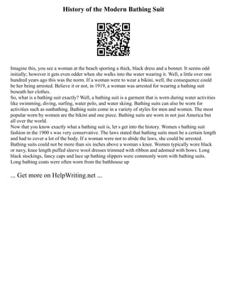 History of the Modern Bathing Suit
Imagine this, you see a woman at the beach sporting a thick, black dress and a bonnet. It seems odd
initially; however it gets even odder when she walks into the water wearing it. Well, a little over one
hundred years ago this was the norm. If a woman were to wear a bikini, well, the consequence could
be her being arrested. Believe it or not, in 1919, a woman was arrested for wearing a bathing suit
beneath her clothes.
So, what is a bathing suit exactly? Well, a bathing suit is a garment that is worn during water activities
like swimming, diving, surfing, water polo, and water skiing. Bathing suits can also be worn for
activities such as sunbathing. Bathing suits come in a variety of styles for men and women. The most
popular worn by women are the bikini and one piece. Bathing suits are worn in not just America but
all over the world.
Now that you know exactly what a bathing suit is, let s get into the history. Women s bathing suit
fashion in the 1900 s was very conservative. The laws stated that bathing suits must be a certain length
and had to cover a lot of the body. If a woman were not to abide the laws, she could be arrested.
Bathing suits could not be more than six inches above a woman s knee. Women typically wore black
or navy, knee length puffed sleeve wool dresses trimmed with ribbon and adorned with bows. Long
black stockings, fancy caps and lace up bathing slippers were commonly worn with bathing suits.
Long bathing coats were often worn from the bathhouse up
... Get more on HelpWriting.net ...
 