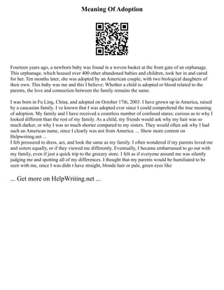 Meaning Of Adoption
Fourteen years ago, a newborn baby was found in a woven basket at the front gate of an orphanage.
This orphanage, which housed over 400 other abandoned babies and children, took her in and cared
for her. Ten months later, she was adopted by an American couple, with two biological daughters of
their own. This baby was me and this I believe: Whether a child is adopted or blood related to the
parents, the love and connection between the family remains the same.
I was born in Fu Ling, China, and adopted on October 17th, 2003. I have grown up in America, raised
by a caucasian family. I ve known that I was adopted ever since I could comprehend the true meaning
of adoption. My family and I have received a countless number of confused stares; curious as to why I
looked different than the rest of my family. As a child, my friends would ask why my hair was so
much darker, or why I was so much shorter compared to my sisters. They would often ask why I had
such an American name, since I clearly was not from America. ... Show more content on
Helpwriting.net ...
I felt pressured to dress, act, and look the same as my family. I often wondered if my parents loved me
and sisters equally, or if they viewed me differently. Eventually, I became embarrassed to go out with
my family, even if just a quick trip to the grocery store. I felt as if everyone around me was silently
judging me and spotting all of my differences. I thought that my parents would be humiliated to be
seen with me, since I was didn t have straight, blonde hair or pale, green eyes like
... Get more on HelpWriting.net ...
 