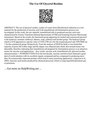 The Use Of Glycerol Residue
ABSTRACT: The use of glycerol residue, a palm oil waste from Oleochemical industries as a raw
material for the production of succinic acid with immobilized cell fermentation process was
investigated. In this work, the raw material, immobilized cells to produced succinic acid were
characterized by Fourier Transform Infrared Spectrometry (FTIR) and Scanning Electron Microscope
instruments. Based on the results, the functional group appearing for treated and commercial glycerol
is the hydroxyl, aromatic methoxyl, alkenes, soap, carbonyl and alcohol group. The hydroxyl group
which is O H appeared at a spectra value of 3394.2700 cm 1for the treated glycerol and 3299.9600 cm
1 for the commercial group. Respectively. From the analysis of SEM for bead, it was found that
majority of pores fall within range and the shapes was ellipsoid and a thick skin around strains was
detectable, therefore indicating that immobilized cell prepared for fermnatation process is an attractive
source for succinic acid applications. . Key words: succinic acid, immobilized cell, glycerol residue,
characterization 1. INTRODUCTION Over the last decade, succinic acid have been attracted a great
deal of world attention with its excellent organic compound and key compound in producing more
than 30 commercially important product which lead to many promising applications. (Agarwal et al.,
2005). Succinic acid mostly produced by chemical processes which is using liquefield petroleum gas
or petroleum
... Get more on HelpWriting.net ...
 