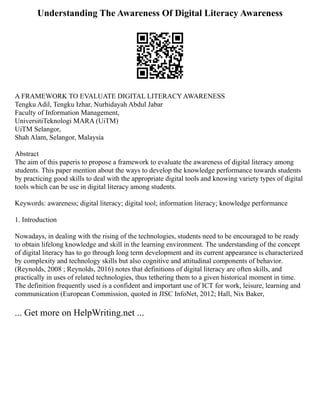 Understanding The Awareness Of Digital Literacy Awareness
A FRAMEWORK TO EVALUATE DIGITAL LITERACY AWARENESS
Tengku Adil, Tengku Izhar, Nurhidayah Abdul Jabar
Faculty of Information Management,
UniversitiTeknologi MARA (UiTM)
UiTM Selangor,
Shah Alam, Selangor, Malaysia
Abstract
The aim of this paperis to propose a framework to evaluate the awareness of digital literacy among
students. This paper mention about the ways to develop the knowledge performance towards students
by practicing good skills to deal with the appropriate digital tools and knowing variety types of digital
tools which can be use in digital literacy among students.
Keywords: awareness; digital literacy; digital tool; information literacy; knowledge performance
1. Introduction
Nowadays, in dealing with the rising of the technologies, students need to be encouraged to be ready
to obtain lifelong knowledge and skill in the learning environment. The understanding of the concept
of digital literacy has to go through long term development and its current appearance is characterized
by complexity and technology skills but also cognitive and attitudinal components of behavior.
(Reynolds, 2008 ; Reynolds, 2016) notes that definitions of digital literacy are often skills, and
practically in uses of related technologies, thus tethering them to a given historical moment in time.
The definition frequently used is a confident and important use of ICT for work, leisure, learning and
communication (European Commission, quoted in JISC InfoNet, 2012; Hall, Nix Baker,
... Get more on HelpWriting.net ...
 