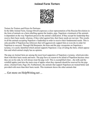 Animal Farm Torture
Torture for Traitors and Prizes for Partisans
In the fable Animal Farm, George Orwell expresses a clear representation of the Russian Revolution in
the form of animals on a farm rebelling against the leaders, pigs. Napoleon s treatment of the animals
is dependent on the way Napoleon perceives the animal s dedication. If they accept his leadership they
receive their basic needs; whereas, if they rebel against him, their basic needs are not met. This results
in all the animals accepting Napoleon s leadership in order to receive their fundamental needs. This is
only possible if Napoleon has followers that will aggressively support him or even die in order for
Napoleon to succeed. Through Old Benjamin, the hens and the pigs viewpoints on Napoleon s
tyranny, it is easily identified which animal supports Napoleon s way of ruling the farm, which oppose
him and which animal simply has no opinion.
The pigs on Animal farm are among the most loyal supporters of Napoleon s tyranny, which provides
them with their basic needs and more. The pigs have no reason to be afraid of Napoleon because since
they are on his side, he will always treat the pigs well. This is exemplified when ...the milk and the
windfall apples (and also the main crop of apples when they ripened) should be reserved for the pigs
alone. (Animal Farm, Page 26). Furthermore, the animals that support Napoleon are treated better and
provided with more than their basic needs. This treatment shows the other animals that
... Get more on HelpWriting.net ...
 