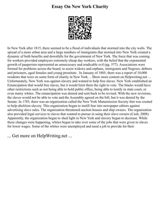 Essay On New York Charity
In New York after 1815, there seemed to be a flood of individuals that stormed into the city walls. The
spread of a more urban area and a large numbers of immigrants that stormed into New York created a
dynamic of both benefits and downfalls for the government of New York. The force that was coming
for workers provided employers extremely cheap day workers, with the belief that the exponential
growth of pauperism represented an unnecessary and eradicable evil (pg. 577). Associations were
formed for problems across the board, to assist widows and orphans, immigrants and Negroes, debtors
and prisoners, aged females and young prostitute . In January of 1805, there was a report of 10,000
residents that were on some form of charity in New York ... Show more content on Helpwriting.net ...
Unfortunately, New York was against slavery and wanted to help free slaves. New York established an
Emancipation that would free slaves, but it would limit them the right to vote. The blacks would have
other restrictions such as not being able to hold public office, being able to testify in state court, or
even marry whites. The emancipation was denied and sent back to be revised. With the new revisions,
the slaves would not be able to vote and the Assembly agreed on the bill, but it was denied by the
Senate. In 1785, there was an organization called the New York Manumission Society that was created
to help abolition slavery. This organization began to instill fear into newspaper editors against
advertising slave sales. The organization threatened auction houses and ship owners. The organization
also provided legal services to slaves that wanted to pursue in suing their slave owners (Cash, 2008).
Apparently, the organization began to shed light in New York and slavery began to decrease. While
these changes were happening, whites began to take over some of the jobs that were given to slaves
for lower wages. Some of the whites were unemployed and need a job to provide for their
... Get more on HelpWriting.net ...
 
