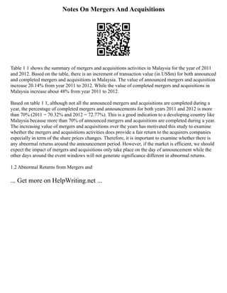 Notes On Mergers And Acquisitions
Table 1 1 shows the summary of mergers and acquisitions activities in Malaysia for the year of 2011
and 2012. Based on the table, there is an increment of transaction value (in US$m) for both announced
and completed mergers and acquisitions in Malaysia. The value of announced mergers and acquisition
increase 20.14% from year 2011 to 2012. While the value of completed mergers and acquisitions in
Malaysia increase about 48% from year 2011 to 2012.
Based on table 1 1, although not all the announced mergers and acquisitions are completed during a
year, the percentage of completed mergers and announcements for both years 2011 and 2012 is more
than 70% (2011 = 70.32% and 2012 = 72.77%). This is a good indication to a developing country like
Malaysia because more than 70% of announced mergers and acquisitions are completed during a year.
The increasing value of mergers and acquisitions over the years has motivated this study to examine
whether the mergers and acquisitions activities does provide a fair return to the acquirers companies
especially in term of the share prices changes. Therefore, it is important to examine whether there is
any abnormal returns around the announcement period. However, if the market is efficient, we should
expect the impact of mergers and acquisitions only take place on the day of announcement while the
other days around the event windows will not generate significance different in abnormal returns.
1.2 Abnormal Returns from Mergers and
... Get more on HelpWriting.net ...
 