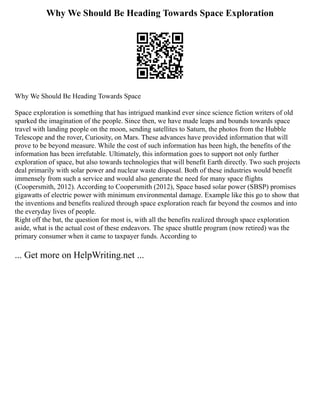 Why We Should Be Heading Towards Space Exploration
Why We Should Be Heading Towards Space
Space exploration is something that has intrigued mankind ever since science fiction writers of old
sparked the imagination of the people. Since then, we have made leaps and bounds towards space
travel with landing people on the moon, sending satellites to Saturn, the photos from the Hubble
Telescope and the rover, Curiosity, on Mars. These advances have provided information that will
prove to be beyond measure. While the cost of such information has been high, the benefits of the
information has been irrefutable. Ultimately, this information goes to support not only further
exploration of space, but also towards technologies that will benefit Earth directly. Two such projects
deal primarily with solar power and nuclear waste disposal. Both of these industries would benefit
immensely from such a service and would also generate the need for many space flights
(Coopersmith, 2012). According to Coopersmith (2012), Space based solar power (SBSP) promises
gigawatts of electric power with minimum environmental damage. Example like this go to show that
the inventions and benefits realized through space exploration reach far beyond the cosmos and into
the everyday lives of people.
Right off the bat, the question for most is, with all the benefits realized through space exploration
aside, what is the actual cost of these endeavors. The space shuttle program (now retired) was the
primary consumer when it came to taxpayer funds. According to
... Get more on HelpWriting.net ...
 