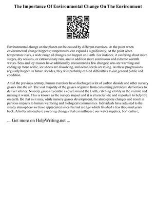 The Importance Of Environmental Change On The Environment
Environmental change on the planet can be caused by different exercises. At the point when
environmental change happens; temperatures can expand a significantly. At the point when
temperature rises, a wide range of changes can happen on Earth. For instance, it can bring about more
surges, dry seasons, or extraordinary rain, and in addition more continuous and extreme warmth
waves. Seas and icy masses have additionally encountered a few changes: seas are warming and
ending up more acidic, ice sheets are dissolving, and ocean levels are rising. As these progressions
regularly happen in future decades, they will probably exhibit difficulties to our general public and
condition.
Amid the previous century, human exercises have discharged a lot of carbon dioxide and other nursery
gasses into the air. The vast majority of the gasses originate from consuming petroleum derivatives to
deliver vitality. Nursery gasses resemble a cover around the Earth, catching vitality in the climate and
making it warm. This is known as the nursery impact and it is characteristic and important to help life
on earth. Be that as it may, while nursery gasses development, the atmosphere changes and result in
perilous impacts to human wellbeing and biological communities. Individuals have adjusted to the
steady atmosphere we have appreciated since the last ice age which finished a few thousand years
back. A hotter atmosphere can bring changes that can influence our water supplies, horticulture,
... Get more on HelpWriting.net ...
 